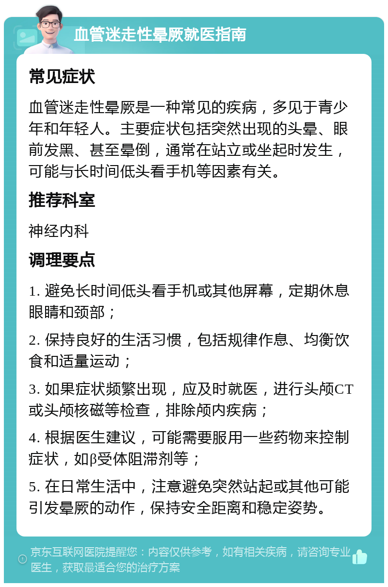 血管迷走性晕厥就医指南 常见症状 血管迷走性晕厥是一种常见的疾病，多见于青少年和年轻人。主要症状包括突然出现的头晕、眼前发黑、甚至晕倒，通常在站立或坐起时发生，可能与长时间低头看手机等因素有关。 推荐科室 神经内科 调理要点 1. 避免长时间低头看手机或其他屏幕，定期休息眼睛和颈部； 2. 保持良好的生活习惯，包括规律作息、均衡饮食和适量运动； 3. 如果症状频繁出现，应及时就医，进行头颅CT或头颅核磁等检查，排除颅内疾病； 4. 根据医生建议，可能需要服用一些药物来控制症状，如β受体阻滞剂等； 5. 在日常生活中，注意避免突然站起或其他可能引发晕厥的动作，保持安全距离和稳定姿势。