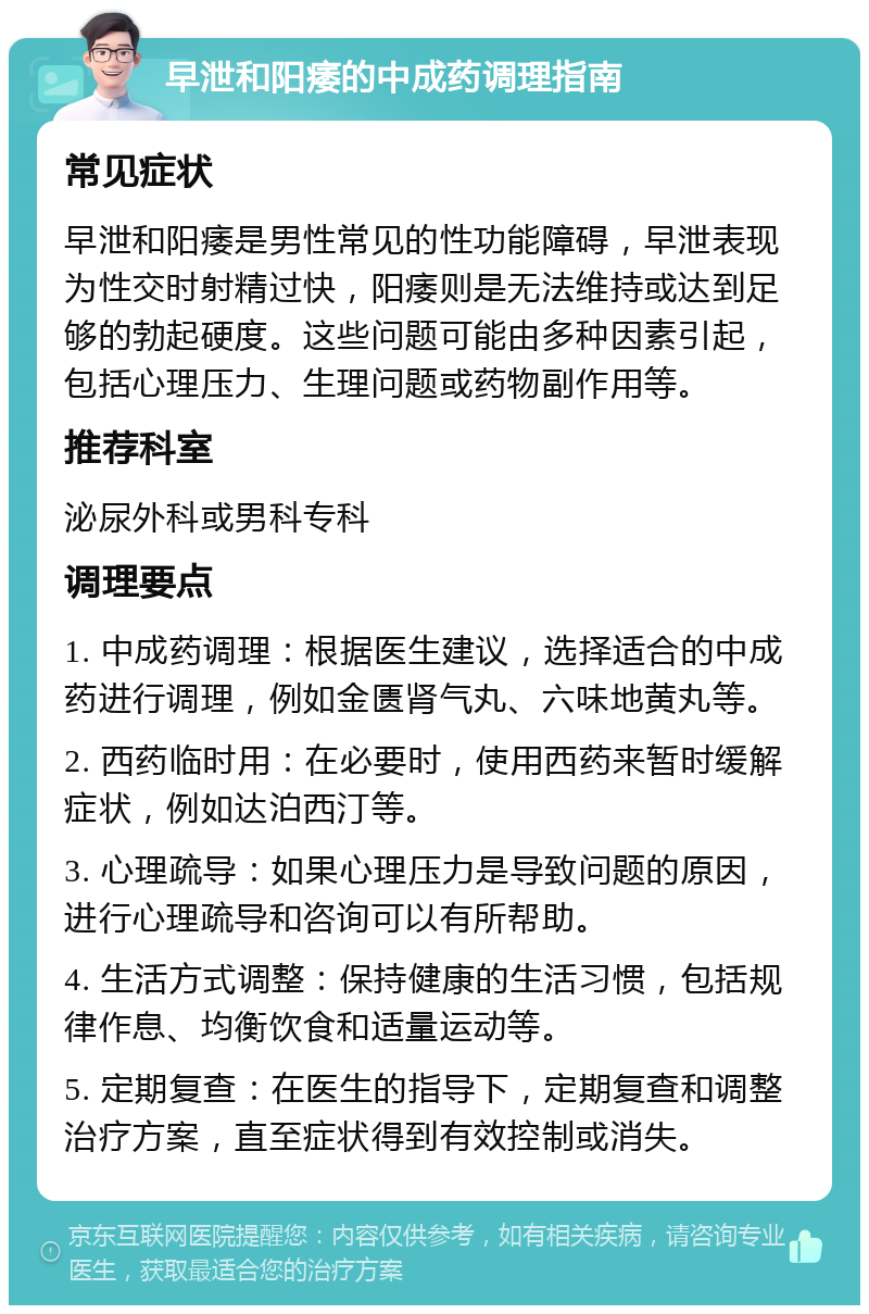 早泄和阳痿的中成药调理指南 常见症状 早泄和阳痿是男性常见的性功能障碍，早泄表现为性交时射精过快，阳痿则是无法维持或达到足够的勃起硬度。这些问题可能由多种因素引起，包括心理压力、生理问题或药物副作用等。 推荐科室 泌尿外科或男科专科 调理要点 1. 中成药调理：根据医生建议，选择适合的中成药进行调理，例如金匮肾气丸、六味地黄丸等。 2. 西药临时用：在必要时，使用西药来暂时缓解症状，例如达泊西汀等。 3. 心理疏导：如果心理压力是导致问题的原因，进行心理疏导和咨询可以有所帮助。 4. 生活方式调整：保持健康的生活习惯，包括规律作息、均衡饮食和适量运动等。 5. 定期复查：在医生的指导下，定期复查和调整治疗方案，直至症状得到有效控制或消失。