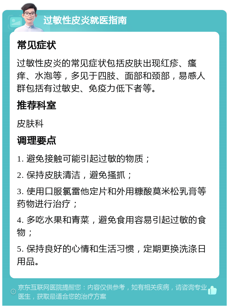 过敏性皮炎就医指南 常见症状 过敏性皮炎的常见症状包括皮肤出现红疹、瘙痒、水泡等，多见于四肢、面部和颈部，易感人群包括有过敏史、免疫力低下者等。 推荐科室 皮肤科 调理要点 1. 避免接触可能引起过敏的物质； 2. 保持皮肤清洁，避免搔抓； 3. 使用口服氯雷他定片和外用糠酸莫米松乳膏等药物进行治疗； 4. 多吃水果和青菜，避免食用容易引起过敏的食物； 5. 保持良好的心情和生活习惯，定期更换洗涤日用品。