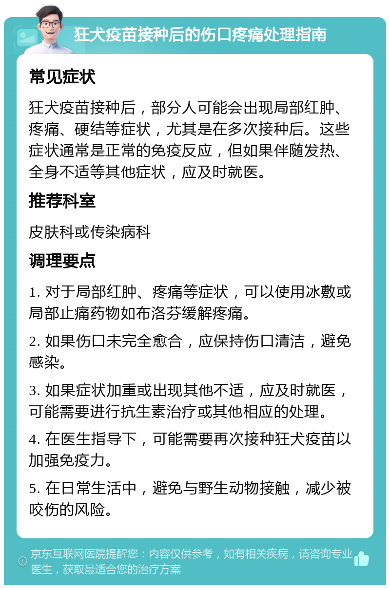 狂犬疫苗接种后的伤口疼痛处理指南 常见症状 狂犬疫苗接种后，部分人可能会出现局部红肿、疼痛、硬结等症状，尤其是在多次接种后。这些症状通常是正常的免疫反应，但如果伴随发热、全身不适等其他症状，应及时就医。 推荐科室 皮肤科或传染病科 调理要点 1. 对于局部红肿、疼痛等症状，可以使用冰敷或局部止痛药物如布洛芬缓解疼痛。 2. 如果伤口未完全愈合，应保持伤口清洁，避免感染。 3. 如果症状加重或出现其他不适，应及时就医，可能需要进行抗生素治疗或其他相应的处理。 4. 在医生指导下，可能需要再次接种狂犬疫苗以加强免疫力。 5. 在日常生活中，避免与野生动物接触，减少被咬伤的风险。