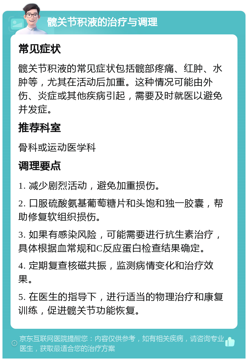 髋关节积液的治疗与调理 常见症状 髋关节积液的常见症状包括髋部疼痛、红肿、水肿等，尤其在活动后加重。这种情况可能由外伤、炎症或其他疾病引起，需要及时就医以避免并发症。 推荐科室 骨科或运动医学科 调理要点 1. 减少剧烈活动，避免加重损伤。 2. 口服硫酸氨基葡萄糖片和头饱和独一胶囊，帮助修复软组织损伤。 3. 如果有感染风险，可能需要进行抗生素治疗，具体根据血常规和C反应蛋白检查结果确定。 4. 定期复查核磁共振，监测病情变化和治疗效果。 5. 在医生的指导下，进行适当的物理治疗和康复训练，促进髋关节功能恢复。