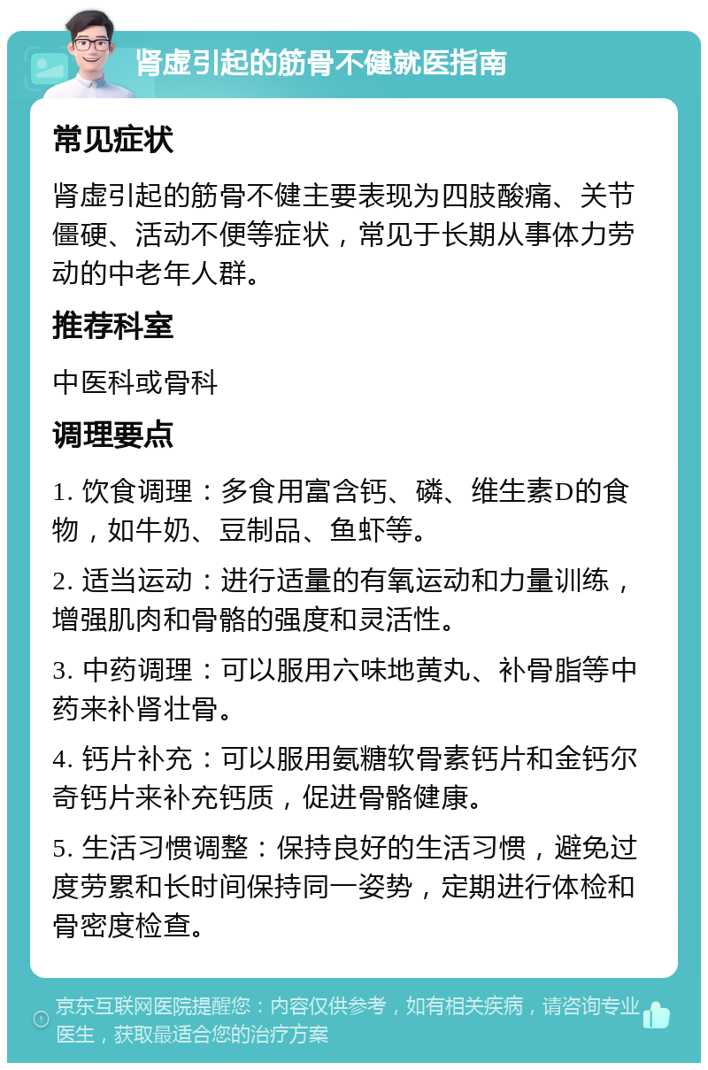 肾虚引起的筋骨不健就医指南 常见症状 肾虚引起的筋骨不健主要表现为四肢酸痛、关节僵硬、活动不便等症状，常见于长期从事体力劳动的中老年人群。 推荐科室 中医科或骨科 调理要点 1. 饮食调理：多食用富含钙、磷、维生素D的食物，如牛奶、豆制品、鱼虾等。 2. 适当运动：进行适量的有氧运动和力量训练，增强肌肉和骨骼的强度和灵活性。 3. 中药调理：可以服用六味地黄丸、补骨脂等中药来补肾壮骨。 4. 钙片补充：可以服用氨糖软骨素钙片和金钙尔奇钙片来补充钙质，促进骨骼健康。 5. 生活习惯调整：保持良好的生活习惯，避免过度劳累和长时间保持同一姿势，定期进行体检和骨密度检查。