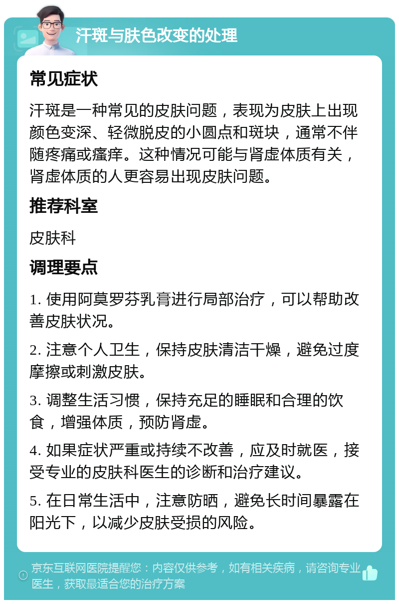 汗斑与肤色改变的处理 常见症状 汗斑是一种常见的皮肤问题，表现为皮肤上出现颜色变深、轻微脱皮的小圆点和斑块，通常不伴随疼痛或瘙痒。这种情况可能与肾虚体质有关，肾虚体质的人更容易出现皮肤问题。 推荐科室 皮肤科 调理要点 1. 使用阿莫罗芬乳膏进行局部治疗，可以帮助改善皮肤状况。 2. 注意个人卫生，保持皮肤清洁干燥，避免过度摩擦或刺激皮肤。 3. 调整生活习惯，保持充足的睡眠和合理的饮食，增强体质，预防肾虚。 4. 如果症状严重或持续不改善，应及时就医，接受专业的皮肤科医生的诊断和治疗建议。 5. 在日常生活中，注意防晒，避免长时间暴露在阳光下，以减少皮肤受损的风险。