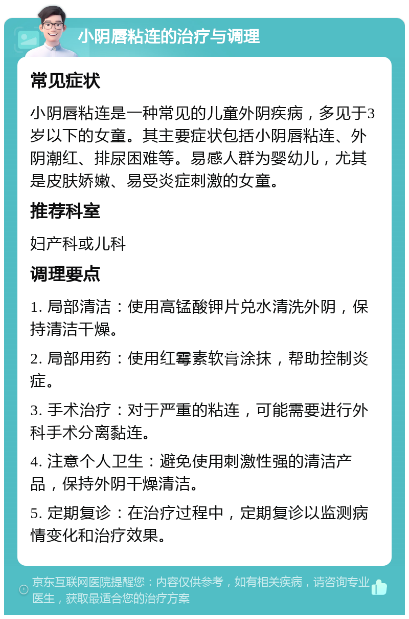 小阴唇粘连的治疗与调理 常见症状 小阴唇粘连是一种常见的儿童外阴疾病，多见于3岁以下的女童。其主要症状包括小阴唇粘连、外阴潮红、排尿困难等。易感人群为婴幼儿，尤其是皮肤娇嫩、易受炎症刺激的女童。 推荐科室 妇产科或儿科 调理要点 1. 局部清洁：使用高锰酸钾片兑水清洗外阴，保持清洁干燥。 2. 局部用药：使用红霉素软膏涂抹，帮助控制炎症。 3. 手术治疗：对于严重的粘连，可能需要进行外科手术分离黏连。 4. 注意个人卫生：避免使用刺激性强的清洁产品，保持外阴干燥清洁。 5. 定期复诊：在治疗过程中，定期复诊以监测病情变化和治疗效果。