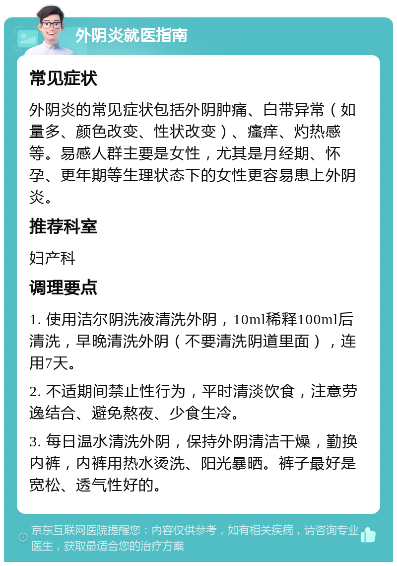 外阴炎就医指南 常见症状 外阴炎的常见症状包括外阴肿痛、白带异常（如量多、颜色改变、性状改变）、瘙痒、灼热感等。易感人群主要是女性，尤其是月经期、怀孕、更年期等生理状态下的女性更容易患上外阴炎。 推荐科室 妇产科 调理要点 1. 使用洁尔阴洗液清洗外阴，10ml稀释100ml后清洗，早晚清洗外阴（不要清洗阴道里面），连用7天。 2. 不适期间禁止性行为，平时清淡饮食，注意劳逸结合、避免熬夜、少食生冷。 3. 每日温水清洗外阴，保持外阴清洁干燥，勤换内裤，内裤用热水烫洗、阳光暴晒。裤子最好是宽松、透气性好的。