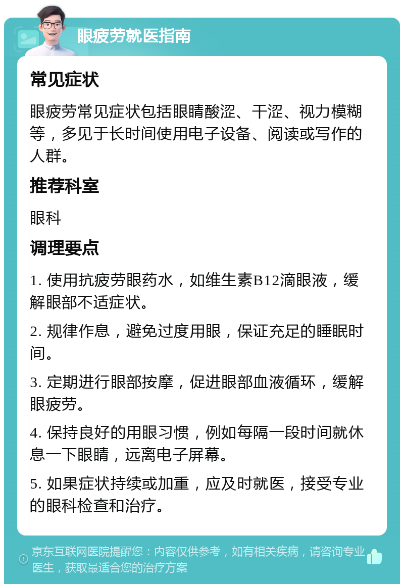 眼疲劳就医指南 常见症状 眼疲劳常见症状包括眼睛酸涩、干涩、视力模糊等，多见于长时间使用电子设备、阅读或写作的人群。 推荐科室 眼科 调理要点 1. 使用抗疲劳眼药水，如维生素B12滴眼液，缓解眼部不适症状。 2. 规律作息，避免过度用眼，保证充足的睡眠时间。 3. 定期进行眼部按摩，促进眼部血液循环，缓解眼疲劳。 4. 保持良好的用眼习惯，例如每隔一段时间就休息一下眼睛，远离电子屏幕。 5. 如果症状持续或加重，应及时就医，接受专业的眼科检查和治疗。