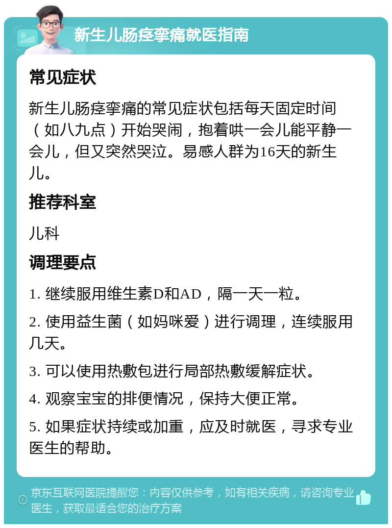 新生儿肠痉挛痛就医指南 常见症状 新生儿肠痉挛痛的常见症状包括每天固定时间（如八九点）开始哭闹，抱着哄一会儿能平静一会儿，但又突然哭泣。易感人群为16天的新生儿。 推荐科室 儿科 调理要点 1. 继续服用维生素D和AD，隔一天一粒。 2. 使用益生菌（如妈咪爱）进行调理，连续服用几天。 3. 可以使用热敷包进行局部热敷缓解症状。 4. 观察宝宝的排便情况，保持大便正常。 5. 如果症状持续或加重，应及时就医，寻求专业医生的帮助。