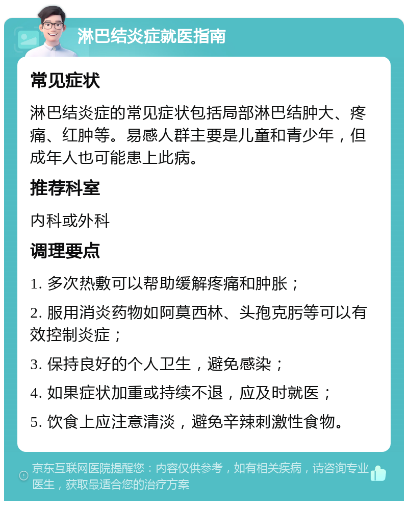 淋巴结炎症就医指南 常见症状 淋巴结炎症的常见症状包括局部淋巴结肿大、疼痛、红肿等。易感人群主要是儿童和青少年，但成年人也可能患上此病。 推荐科室 内科或外科 调理要点 1. 多次热敷可以帮助缓解疼痛和肿胀； 2. 服用消炎药物如阿莫西林、头孢克肟等可以有效控制炎症； 3. 保持良好的个人卫生，避免感染； 4. 如果症状加重或持续不退，应及时就医； 5. 饮食上应注意清淡，避免辛辣刺激性食物。