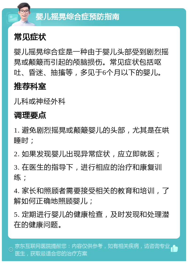 婴儿摇晃综合症预防指南 常见症状 婴儿摇晃综合症是一种由于婴儿头部受到剧烈摇晃或颠簸而引起的颅脑损伤。常见症状包括呕吐、昏迷、抽搐等，多见于6个月以下的婴儿。 推荐科室 儿科或神经外科 调理要点 1. 避免剧烈摇晃或颠簸婴儿的头部，尤其是在哄睡时； 2. 如果发现婴儿出现异常症状，应立即就医； 3. 在医生的指导下，进行相应的治疗和康复训练； 4. 家长和照顾者需要接受相关的教育和培训，了解如何正确地照顾婴儿； 5. 定期进行婴儿的健康检查，及时发现和处理潜在的健康问题。