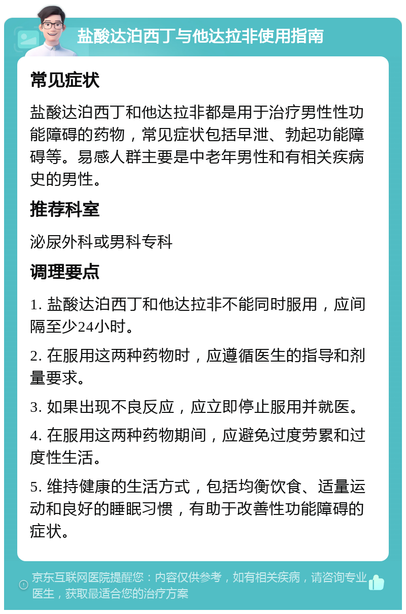 盐酸达泊西丁与他达拉非使用指南 常见症状 盐酸达泊西丁和他达拉非都是用于治疗男性性功能障碍的药物，常见症状包括早泄、勃起功能障碍等。易感人群主要是中老年男性和有相关疾病史的男性。 推荐科室 泌尿外科或男科专科 调理要点 1. 盐酸达泊西丁和他达拉非不能同时服用，应间隔至少24小时。 2. 在服用这两种药物时，应遵循医生的指导和剂量要求。 3. 如果出现不良反应，应立即停止服用并就医。 4. 在服用这两种药物期间，应避免过度劳累和过度性生活。 5. 维持健康的生活方式，包括均衡饮食、适量运动和良好的睡眠习惯，有助于改善性功能障碍的症状。