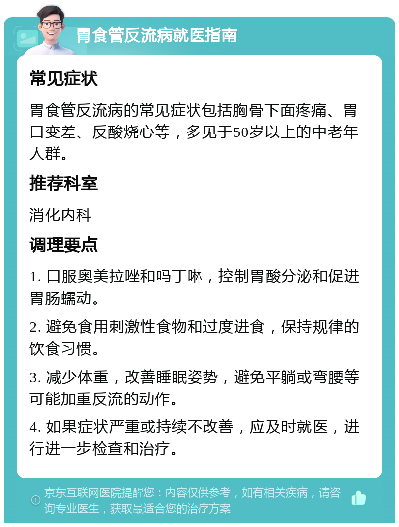 胃食管反流病就医指南 常见症状 胃食管反流病的常见症状包括胸骨下面疼痛、胃口变差、反酸烧心等，多见于50岁以上的中老年人群。 推荐科室 消化内科 调理要点 1. 口服奥美拉唑和吗丁啉，控制胃酸分泌和促进胃肠蠕动。 2. 避免食用刺激性食物和过度进食，保持规律的饮食习惯。 3. 减少体重，改善睡眠姿势，避免平躺或弯腰等可能加重反流的动作。 4. 如果症状严重或持续不改善，应及时就医，进行进一步检查和治疗。