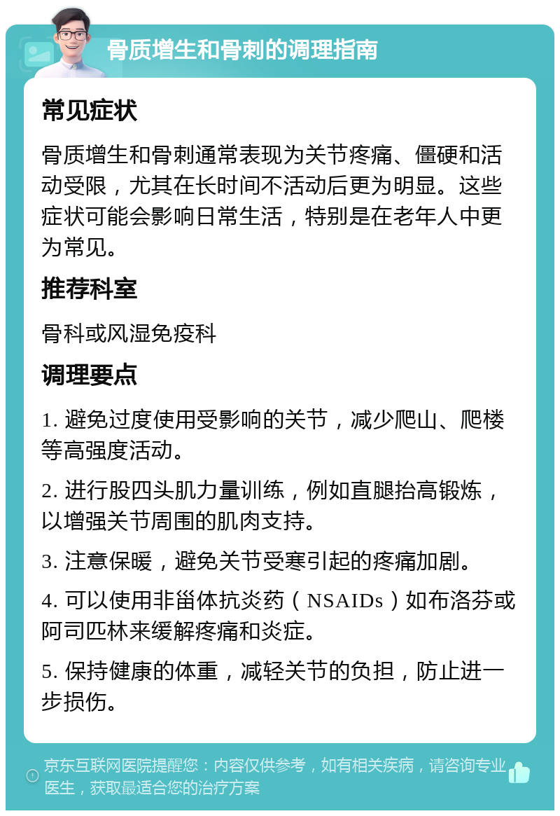 骨质增生和骨刺的调理指南 常见症状 骨质增生和骨刺通常表现为关节疼痛、僵硬和活动受限，尤其在长时间不活动后更为明显。这些症状可能会影响日常生活，特别是在老年人中更为常见。 推荐科室 骨科或风湿免疫科 调理要点 1. 避免过度使用受影响的关节，减少爬山、爬楼等高强度活动。 2. 进行股四头肌力量训练，例如直腿抬高锻炼，以增强关节周围的肌肉支持。 3. 注意保暖，避免关节受寒引起的疼痛加剧。 4. 可以使用非甾体抗炎药（NSAIDs）如布洛芬或阿司匹林来缓解疼痛和炎症。 5. 保持健康的体重，减轻关节的负担，防止进一步损伤。