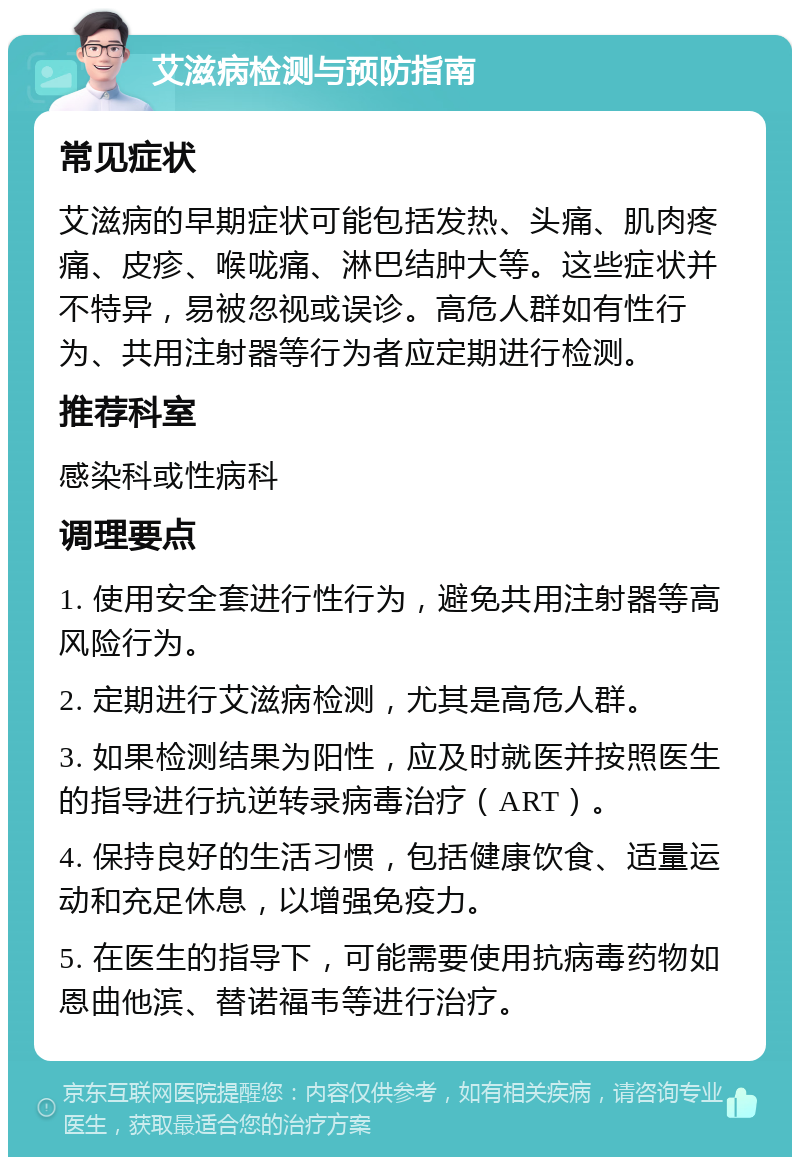 艾滋病检测与预防指南 常见症状 艾滋病的早期症状可能包括发热、头痛、肌肉疼痛、皮疹、喉咙痛、淋巴结肿大等。这些症状并不特异，易被忽视或误诊。高危人群如有性行为、共用注射器等行为者应定期进行检测。 推荐科室 感染科或性病科 调理要点 1. 使用安全套进行性行为，避免共用注射器等高风险行为。 2. 定期进行艾滋病检测，尤其是高危人群。 3. 如果检测结果为阳性，应及时就医并按照医生的指导进行抗逆转录病毒治疗（ART）。 4. 保持良好的生活习惯，包括健康饮食、适量运动和充足休息，以增强免疫力。 5. 在医生的指导下，可能需要使用抗病毒药物如恩曲他滨、替诺福韦等进行治疗。