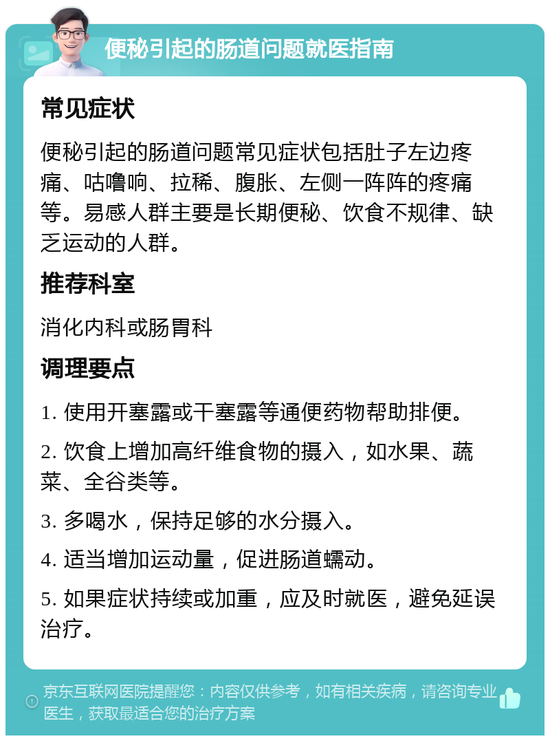 便秘引起的肠道问题就医指南 常见症状 便秘引起的肠道问题常见症状包括肚子左边疼痛、咕噜响、拉稀、腹胀、左侧一阵阵的疼痛等。易感人群主要是长期便秘、饮食不规律、缺乏运动的人群。 推荐科室 消化内科或肠胃科 调理要点 1. 使用开塞露或干塞露等通便药物帮助排便。 2. 饮食上增加高纤维食物的摄入，如水果、蔬菜、全谷类等。 3. 多喝水，保持足够的水分摄入。 4. 适当增加运动量，促进肠道蠕动。 5. 如果症状持续或加重，应及时就医，避免延误治疗。