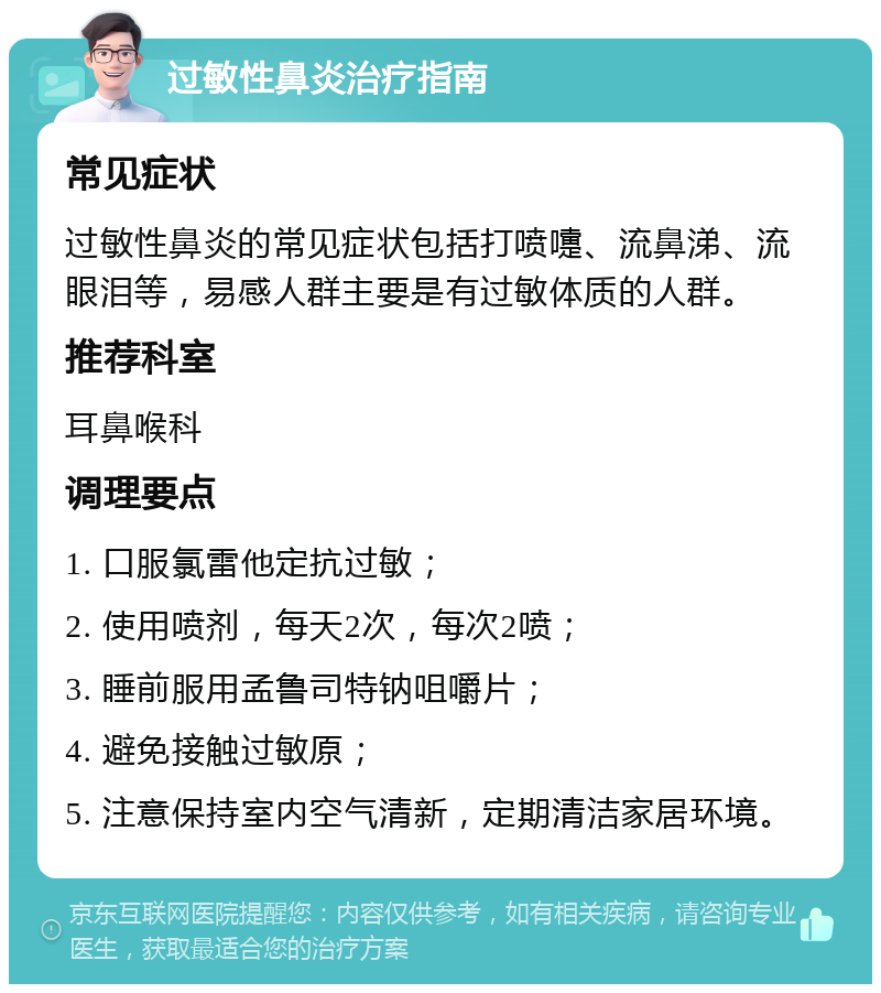 过敏性鼻炎治疗指南 常见症状 过敏性鼻炎的常见症状包括打喷嚏、流鼻涕、流眼泪等，易感人群主要是有过敏体质的人群。 推荐科室 耳鼻喉科 调理要点 1. 口服氯雷他定抗过敏； 2. 使用喷剂，每天2次，每次2喷； 3. 睡前服用孟鲁司特钠咀嚼片； 4. 避免接触过敏原； 5. 注意保持室内空气清新，定期清洁家居环境。