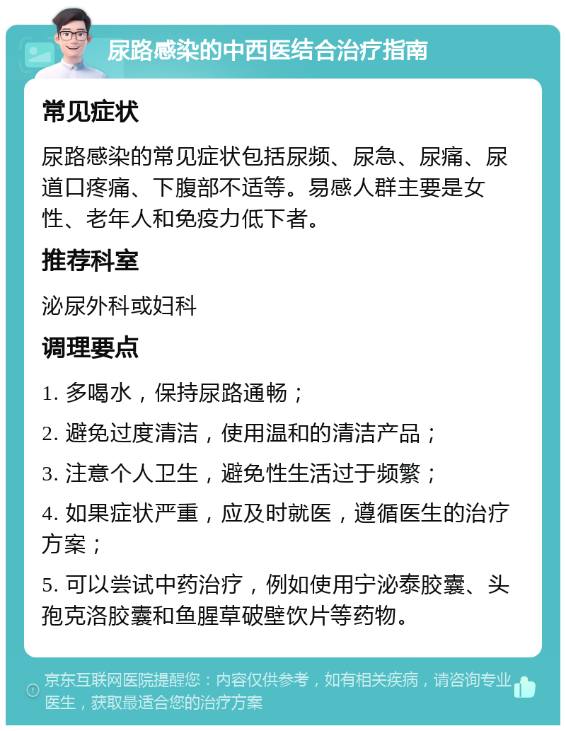 尿路感染的中西医结合治疗指南 常见症状 尿路感染的常见症状包括尿频、尿急、尿痛、尿道口疼痛、下腹部不适等。易感人群主要是女性、老年人和免疫力低下者。 推荐科室 泌尿外科或妇科 调理要点 1. 多喝水，保持尿路通畅； 2. 避免过度清洁，使用温和的清洁产品； 3. 注意个人卫生，避免性生活过于频繁； 4. 如果症状严重，应及时就医，遵循医生的治疗方案； 5. 可以尝试中药治疗，例如使用宁泌泰胶囊、头孢克洛胶囊和鱼腥草破壁饮片等药物。