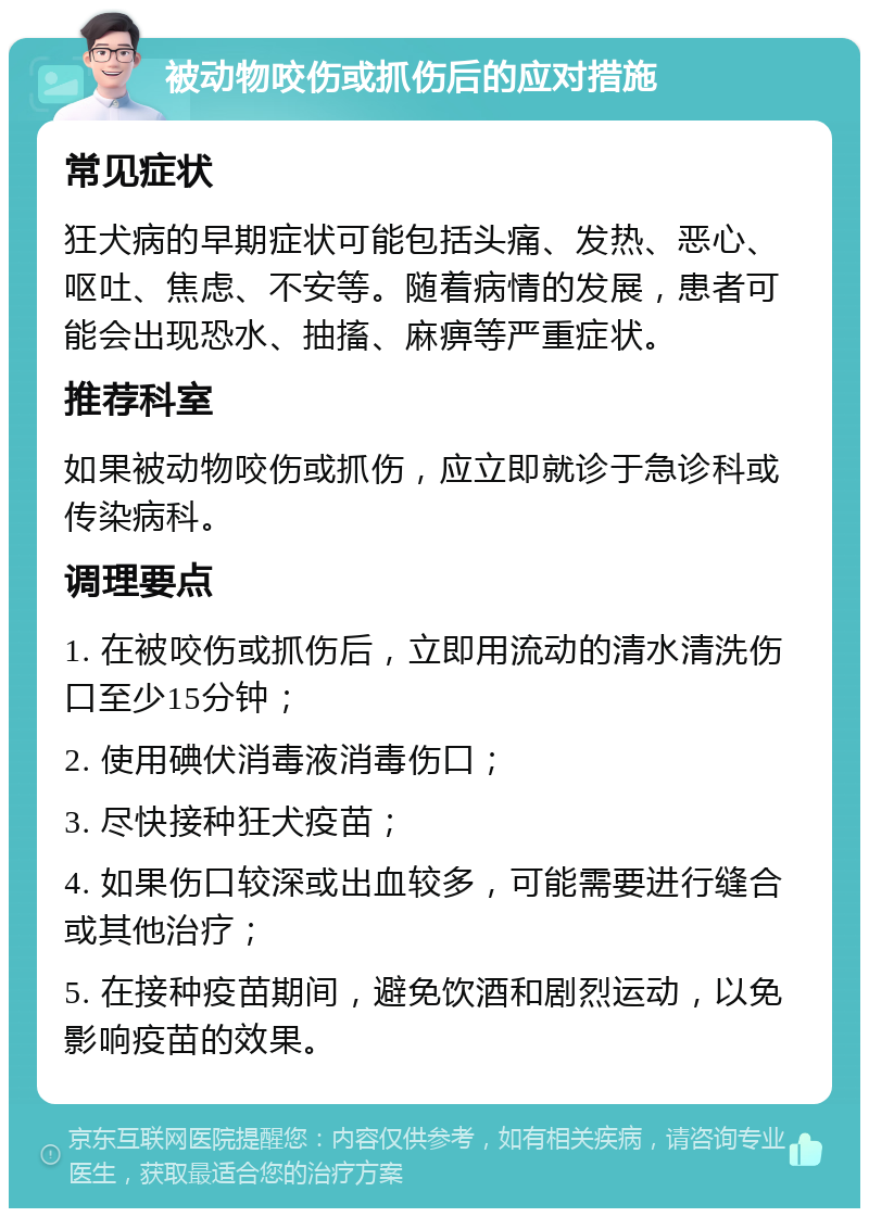 被动物咬伤或抓伤后的应对措施 常见症状 狂犬病的早期症状可能包括头痛、发热、恶心、呕吐、焦虑、不安等。随着病情的发展，患者可能会出现恐水、抽搐、麻痹等严重症状。 推荐科室 如果被动物咬伤或抓伤，应立即就诊于急诊科或传染病科。 调理要点 1. 在被咬伤或抓伤后，立即用流动的清水清洗伤口至少15分钟； 2. 使用碘伏消毒液消毒伤口； 3. 尽快接种狂犬疫苗； 4. 如果伤口较深或出血较多，可能需要进行缝合或其他治疗； 5. 在接种疫苗期间，避免饮酒和剧烈运动，以免影响疫苗的效果。