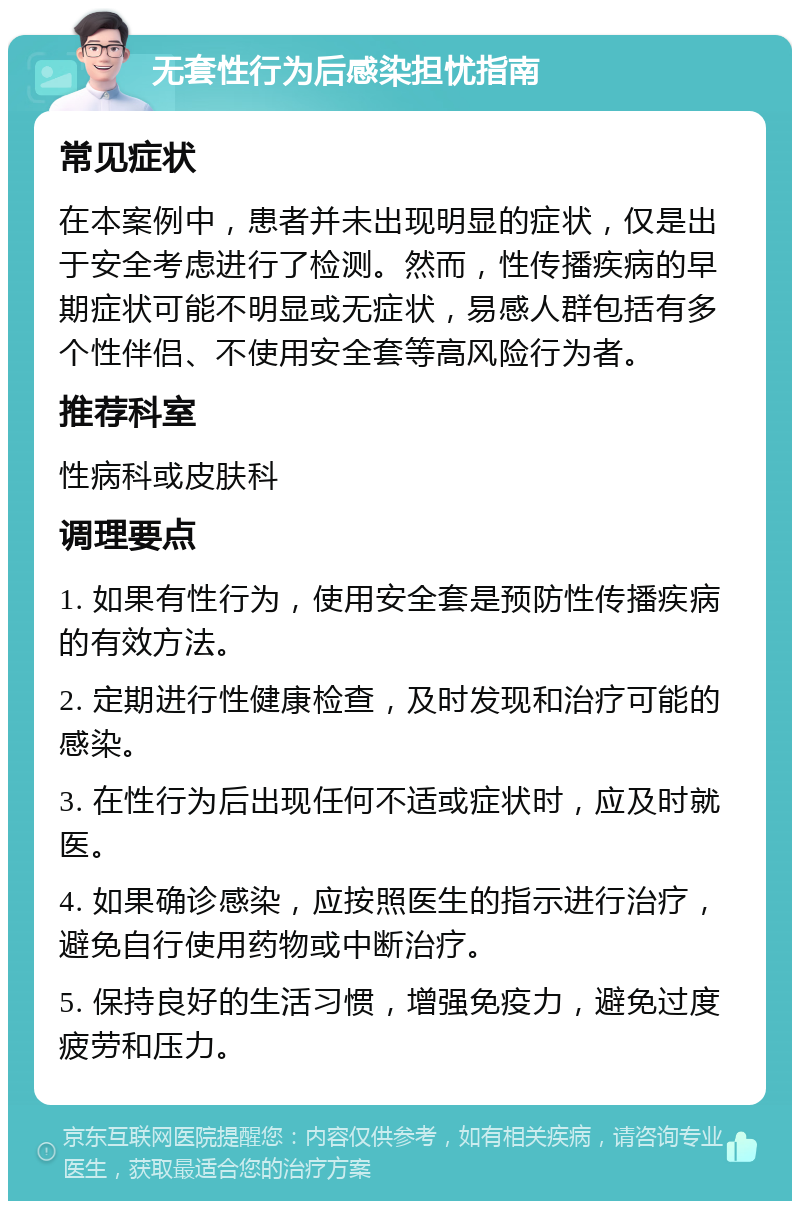 无套性行为后感染担忧指南 常见症状 在本案例中，患者并未出现明显的症状，仅是出于安全考虑进行了检测。然而，性传播疾病的早期症状可能不明显或无症状，易感人群包括有多个性伴侣、不使用安全套等高风险行为者。 推荐科室 性病科或皮肤科 调理要点 1. 如果有性行为，使用安全套是预防性传播疾病的有效方法。 2. 定期进行性健康检查，及时发现和治疗可能的感染。 3. 在性行为后出现任何不适或症状时，应及时就医。 4. 如果确诊感染，应按照医生的指示进行治疗，避免自行使用药物或中断治疗。 5. 保持良好的生活习惯，增强免疫力，避免过度疲劳和压力。