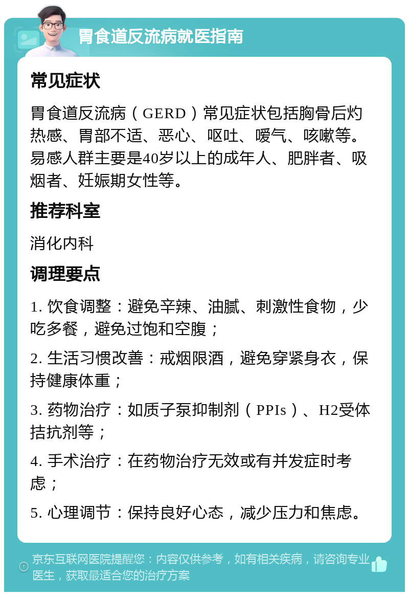 胃食道反流病就医指南 常见症状 胃食道反流病（GERD）常见症状包括胸骨后灼热感、胃部不适、恶心、呕吐、嗳气、咳嗽等。易感人群主要是40岁以上的成年人、肥胖者、吸烟者、妊娠期女性等。 推荐科室 消化内科 调理要点 1. 饮食调整：避免辛辣、油腻、刺激性食物，少吃多餐，避免过饱和空腹； 2. 生活习惯改善：戒烟限酒，避免穿紧身衣，保持健康体重； 3. 药物治疗：如质子泵抑制剂（PPIs）、H2受体拮抗剂等； 4. 手术治疗：在药物治疗无效或有并发症时考虑； 5. 心理调节：保持良好心态，减少压力和焦虑。