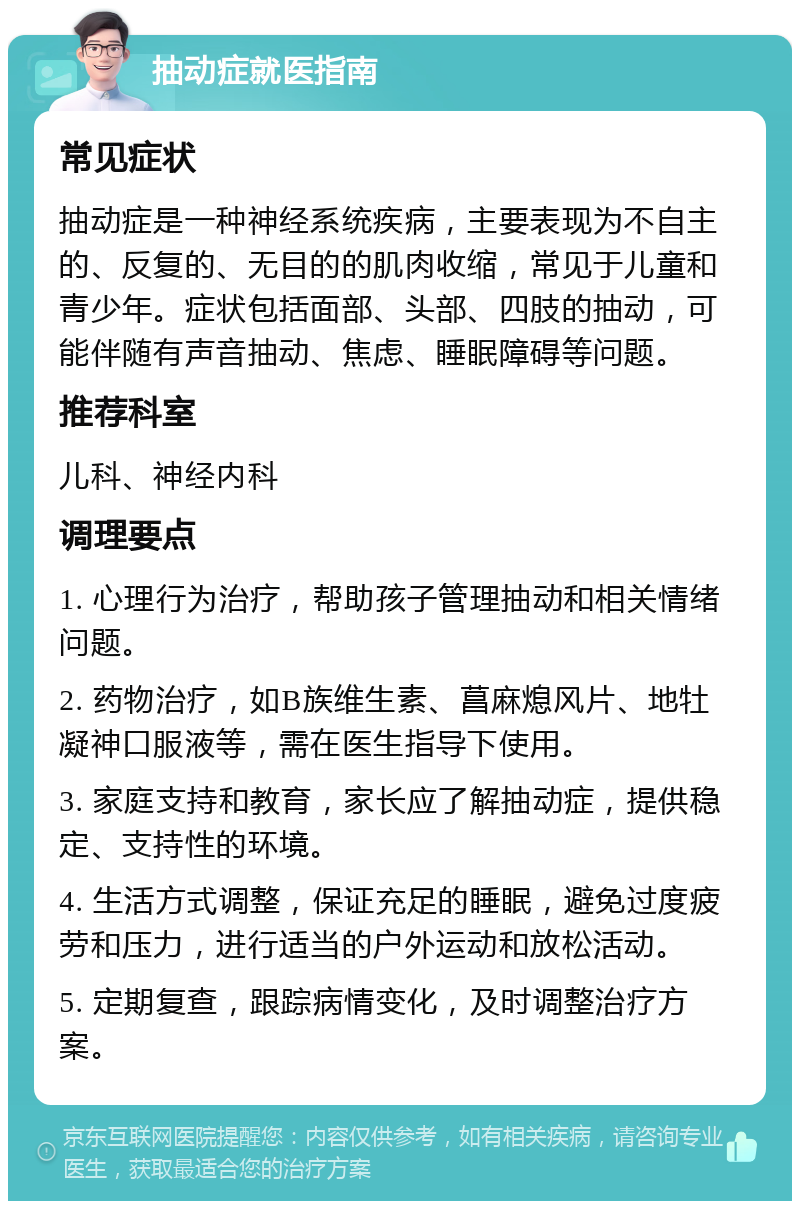 抽动症就医指南 常见症状 抽动症是一种神经系统疾病，主要表现为不自主的、反复的、无目的的肌肉收缩，常见于儿童和青少年。症状包括面部、头部、四肢的抽动，可能伴随有声音抽动、焦虑、睡眠障碍等问题。 推荐科室 儿科、神经内科 调理要点 1. 心理行为治疗，帮助孩子管理抽动和相关情绪问题。 2. 药物治疗，如B族维生素、菖麻熄风片、地牡凝神口服液等，需在医生指导下使用。 3. 家庭支持和教育，家长应了解抽动症，提供稳定、支持性的环境。 4. 生活方式调整，保证充足的睡眠，避免过度疲劳和压力，进行适当的户外运动和放松活动。 5. 定期复查，跟踪病情变化，及时调整治疗方案。