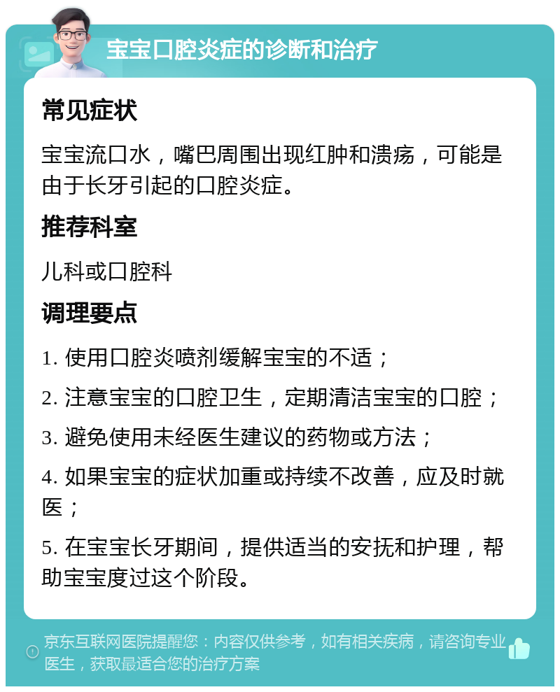 宝宝口腔炎症的诊断和治疗 常见症状 宝宝流口水，嘴巴周围出现红肿和溃疡，可能是由于长牙引起的口腔炎症。 推荐科室 儿科或口腔科 调理要点 1. 使用口腔炎喷剂缓解宝宝的不适； 2. 注意宝宝的口腔卫生，定期清洁宝宝的口腔； 3. 避免使用未经医生建议的药物或方法； 4. 如果宝宝的症状加重或持续不改善，应及时就医； 5. 在宝宝长牙期间，提供适当的安抚和护理，帮助宝宝度过这个阶段。