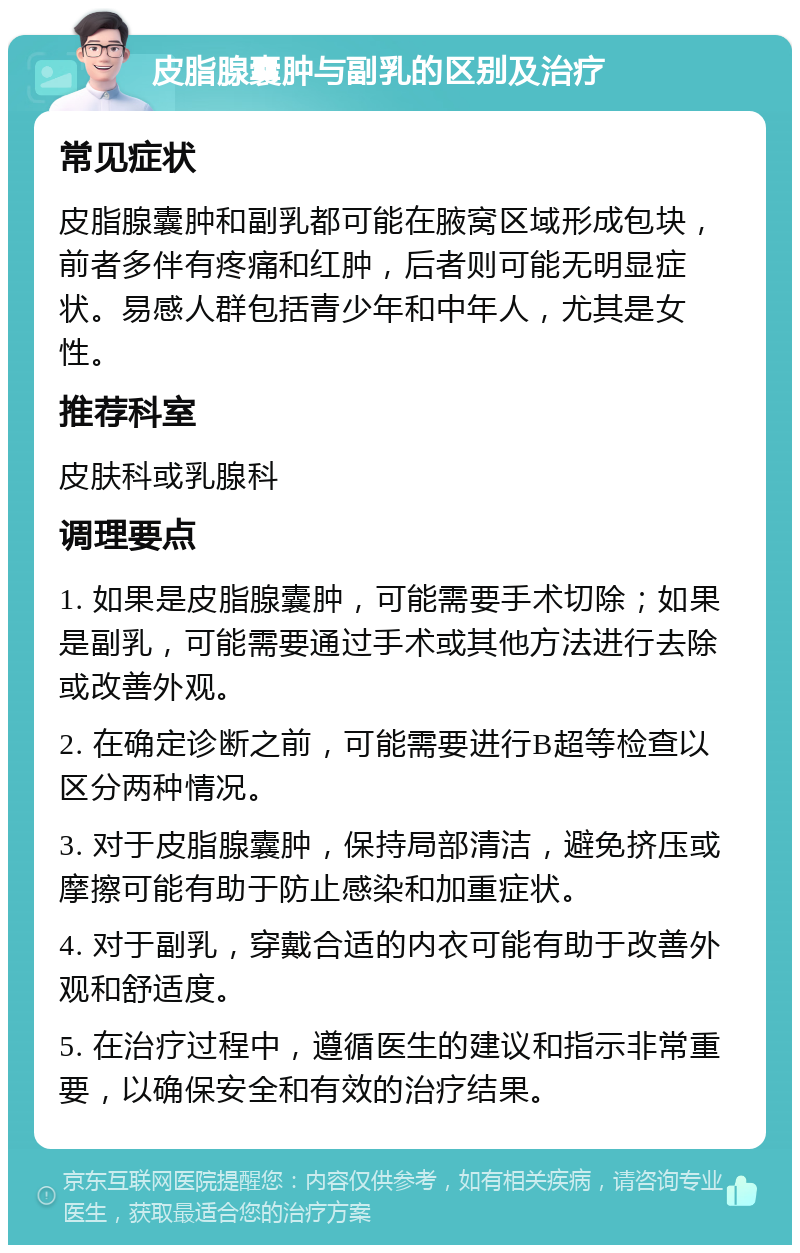 皮脂腺囊肿与副乳的区别及治疗 常见症状 皮脂腺囊肿和副乳都可能在腋窝区域形成包块，前者多伴有疼痛和红肿，后者则可能无明显症状。易感人群包括青少年和中年人，尤其是女性。 推荐科室 皮肤科或乳腺科 调理要点 1. 如果是皮脂腺囊肿，可能需要手术切除；如果是副乳，可能需要通过手术或其他方法进行去除或改善外观。 2. 在确定诊断之前，可能需要进行B超等检查以区分两种情况。 3. 对于皮脂腺囊肿，保持局部清洁，避免挤压或摩擦可能有助于防止感染和加重症状。 4. 对于副乳，穿戴合适的内衣可能有助于改善外观和舒适度。 5. 在治疗过程中，遵循医生的建议和指示非常重要，以确保安全和有效的治疗结果。