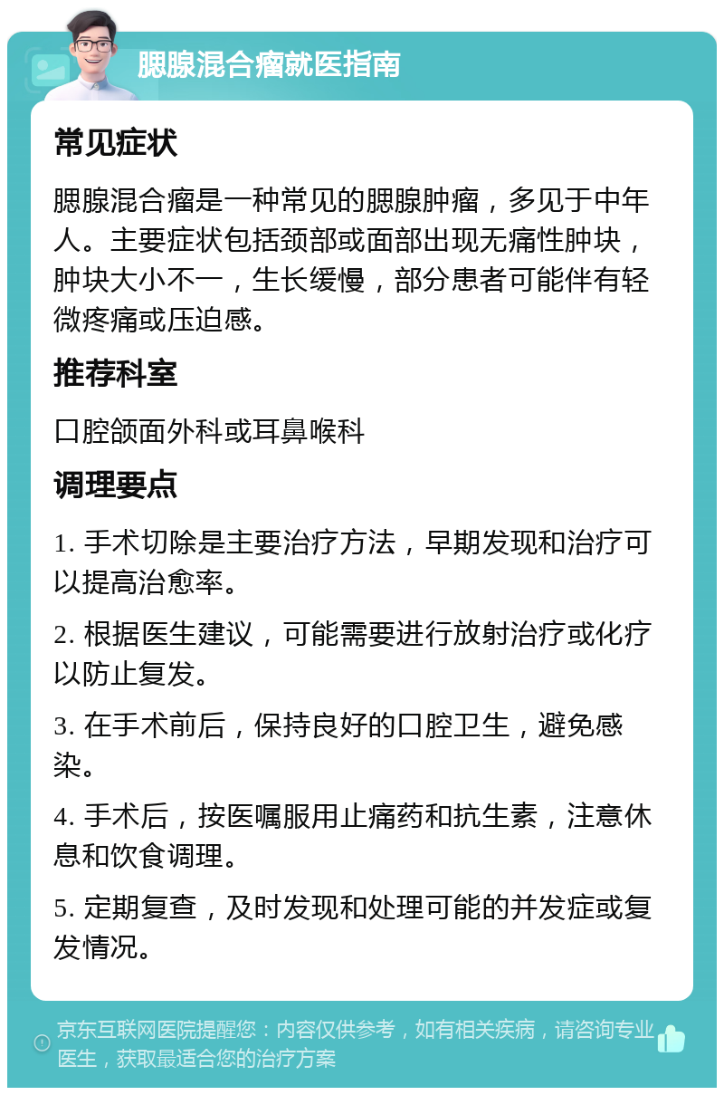 腮腺混合瘤就医指南 常见症状 腮腺混合瘤是一种常见的腮腺肿瘤，多见于中年人。主要症状包括颈部或面部出现无痛性肿块，肿块大小不一，生长缓慢，部分患者可能伴有轻微疼痛或压迫感。 推荐科室 口腔颌面外科或耳鼻喉科 调理要点 1. 手术切除是主要治疗方法，早期发现和治疗可以提高治愈率。 2. 根据医生建议，可能需要进行放射治疗或化疗以防止复发。 3. 在手术前后，保持良好的口腔卫生，避免感染。 4. 手术后，按医嘱服用止痛药和抗生素，注意休息和饮食调理。 5. 定期复查，及时发现和处理可能的并发症或复发情况。