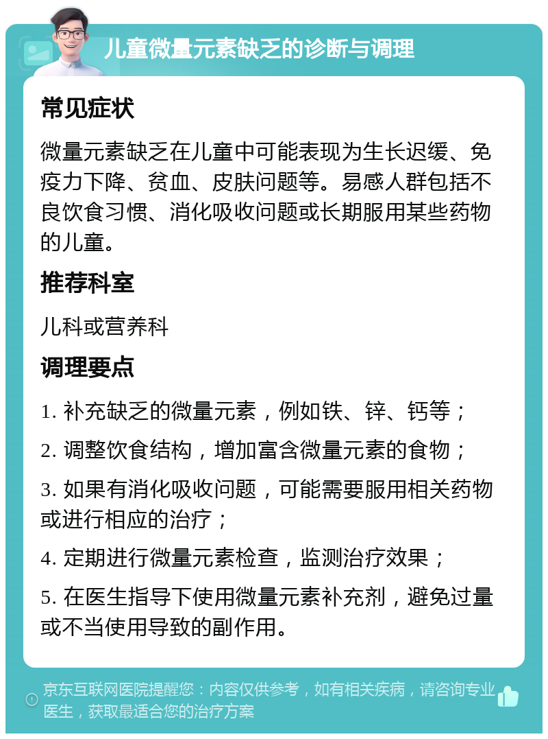 儿童微量元素缺乏的诊断与调理 常见症状 微量元素缺乏在儿童中可能表现为生长迟缓、免疫力下降、贫血、皮肤问题等。易感人群包括不良饮食习惯、消化吸收问题或长期服用某些药物的儿童。 推荐科室 儿科或营养科 调理要点 1. 补充缺乏的微量元素，例如铁、锌、钙等； 2. 调整饮食结构，增加富含微量元素的食物； 3. 如果有消化吸收问题，可能需要服用相关药物或进行相应的治疗； 4. 定期进行微量元素检查，监测治疗效果； 5. 在医生指导下使用微量元素补充剂，避免过量或不当使用导致的副作用。