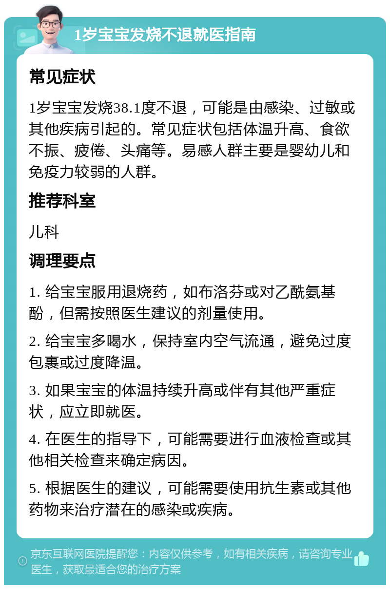 1岁宝宝发烧不退就医指南 常见症状 1岁宝宝发烧38.1度不退，可能是由感染、过敏或其他疾病引起的。常见症状包括体温升高、食欲不振、疲倦、头痛等。易感人群主要是婴幼儿和免疫力较弱的人群。 推荐科室 儿科 调理要点 1. 给宝宝服用退烧药，如布洛芬或对乙酰氨基酚，但需按照医生建议的剂量使用。 2. 给宝宝多喝水，保持室内空气流通，避免过度包裹或过度降温。 3. 如果宝宝的体温持续升高或伴有其他严重症状，应立即就医。 4. 在医生的指导下，可能需要进行血液检查或其他相关检查来确定病因。 5. 根据医生的建议，可能需要使用抗生素或其他药物来治疗潜在的感染或疾病。