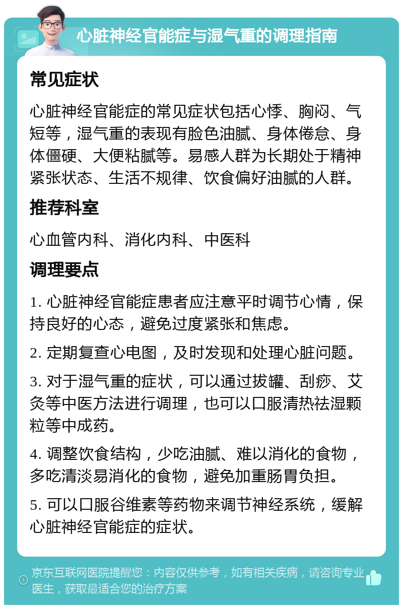 心脏神经官能症与湿气重的调理指南 常见症状 心脏神经官能症的常见症状包括心悸、胸闷、气短等，湿气重的表现有脸色油腻、身体倦怠、身体僵硬、大便粘腻等。易感人群为长期处于精神紧张状态、生活不规律、饮食偏好油腻的人群。 推荐科室 心血管内科、消化内科、中医科 调理要点 1. 心脏神经官能症患者应注意平时调节心情，保持良好的心态，避免过度紧张和焦虑。 2. 定期复查心电图，及时发现和处理心脏问题。 3. 对于湿气重的症状，可以通过拔罐、刮痧、艾灸等中医方法进行调理，也可以口服清热祛湿颗粒等中成药。 4. 调整饮食结构，少吃油腻、难以消化的食物，多吃清淡易消化的食物，避免加重肠胃负担。 5. 可以口服谷维素等药物来调节神经系统，缓解心脏神经官能症的症状。