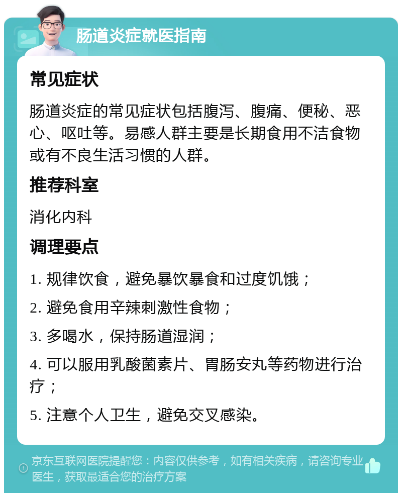 肠道炎症就医指南 常见症状 肠道炎症的常见症状包括腹泻、腹痛、便秘、恶心、呕吐等。易感人群主要是长期食用不洁食物或有不良生活习惯的人群。 推荐科室 消化内科 调理要点 1. 规律饮食，避免暴饮暴食和过度饥饿； 2. 避免食用辛辣刺激性食物； 3. 多喝水，保持肠道湿润； 4. 可以服用乳酸菌素片、胃肠安丸等药物进行治疗； 5. 注意个人卫生，避免交叉感染。