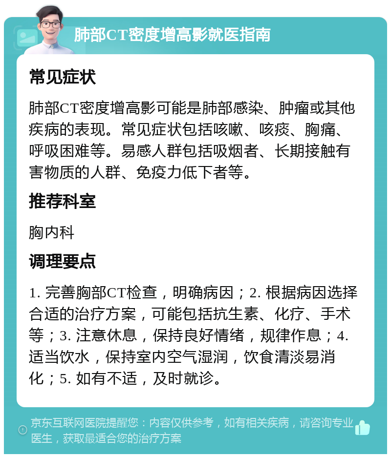 肺部CT密度增高影就医指南 常见症状 肺部CT密度增高影可能是肺部感染、肿瘤或其他疾病的表现。常见症状包括咳嗽、咳痰、胸痛、呼吸困难等。易感人群包括吸烟者、长期接触有害物质的人群、免疫力低下者等。 推荐科室 胸内科 调理要点 1. 完善胸部CT检查，明确病因；2. 根据病因选择合适的治疗方案，可能包括抗生素、化疗、手术等；3. 注意休息，保持良好情绪，规律作息；4. 适当饮水，保持室内空气湿润，饮食清淡易消化；5. 如有不适，及时就诊。