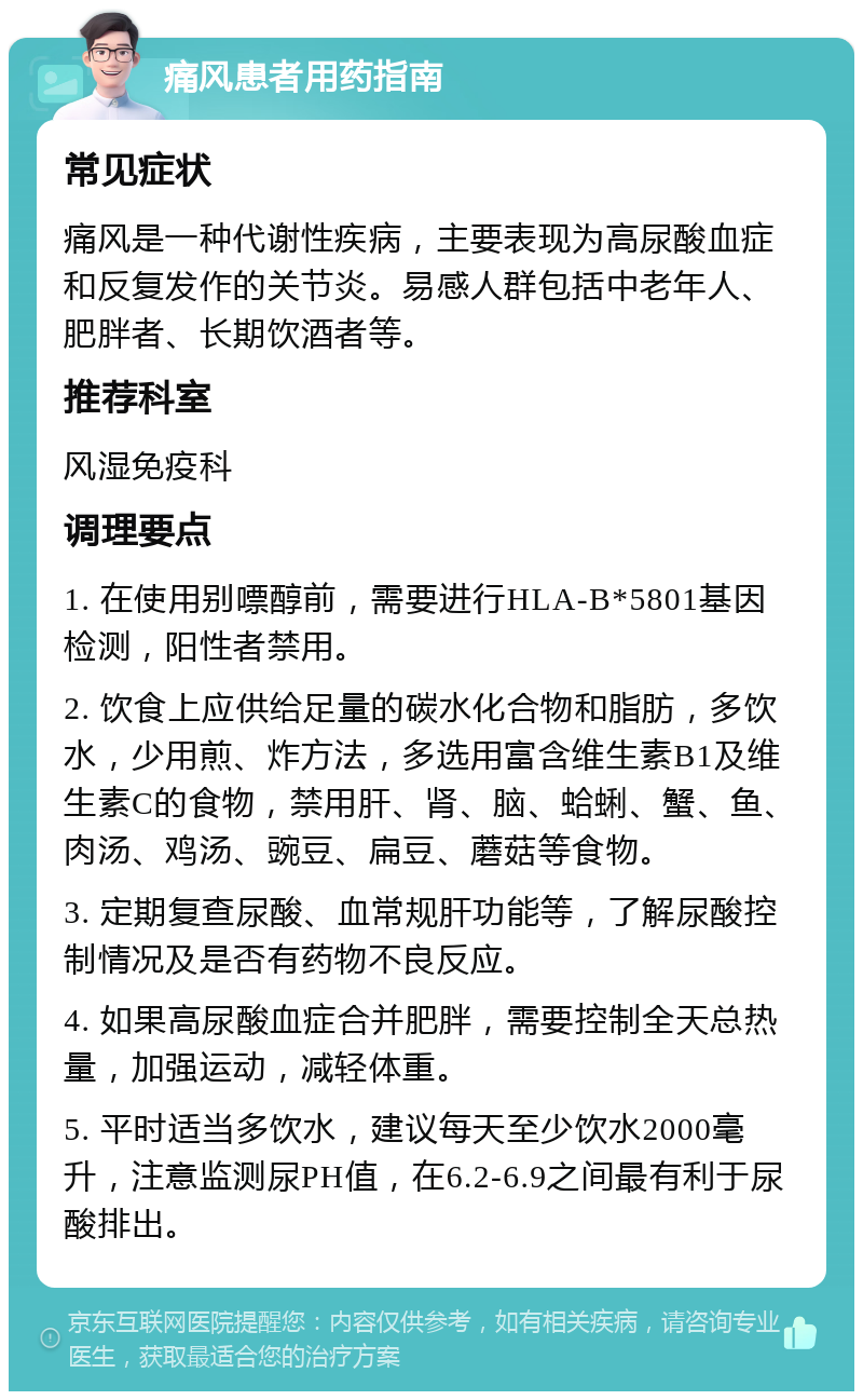 痛风患者用药指南 常见症状 痛风是一种代谢性疾病，主要表现为高尿酸血症和反复发作的关节炎。易感人群包括中老年人、肥胖者、长期饮酒者等。 推荐科室 风湿免疫科 调理要点 1. 在使用别嘌醇前，需要进行HLA-B*5801基因检测，阳性者禁用。 2. 饮食上应供给足量的碳水化合物和脂肪，多饮水，少用煎、炸方法，多选用富含维生素B1及维生素C的食物，禁用肝、肾、脑、蛤蜊、蟹、鱼、肉汤、鸡汤、豌豆、扁豆、蘑菇等食物。 3. 定期复查尿酸、血常规肝功能等，了解尿酸控制情况及是否有药物不良反应。 4. 如果高尿酸血症合并肥胖，需要控制全天总热量，加强运动，减轻体重。 5. 平时适当多饮水，建议每天至少饮水2000毫升，注意监测尿PH值，在6.2-6.9之间最有利于尿酸排出。