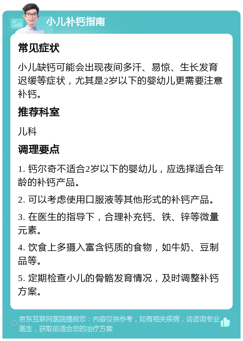 小儿补钙指南 常见症状 小儿缺钙可能会出现夜间多汗、易惊、生长发育迟缓等症状，尤其是2岁以下的婴幼儿更需要注意补钙。 推荐科室 儿科 调理要点 1. 钙尔奇不适合2岁以下的婴幼儿，应选择适合年龄的补钙产品。 2. 可以考虑使用口服液等其他形式的补钙产品。 3. 在医生的指导下，合理补充钙、铁、锌等微量元素。 4. 饮食上多摄入富含钙质的食物，如牛奶、豆制品等。 5. 定期检查小儿的骨骼发育情况，及时调整补钙方案。