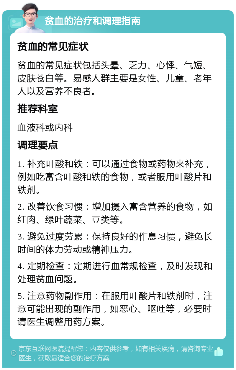 贫血的治疗和调理指南 贫血的常见症状 贫血的常见症状包括头晕、乏力、心悸、气短、皮肤苍白等。易感人群主要是女性、儿童、老年人以及营养不良者。 推荐科室 血液科或内科 调理要点 1. 补充叶酸和铁：可以通过食物或药物来补充，例如吃富含叶酸和铁的食物，或者服用叶酸片和铁剂。 2. 改善饮食习惯：增加摄入富含营养的食物，如红肉、绿叶蔬菜、豆类等。 3. 避免过度劳累：保持良好的作息习惯，避免长时间的体力劳动或精神压力。 4. 定期检查：定期进行血常规检查，及时发现和处理贫血问题。 5. 注意药物副作用：在服用叶酸片和铁剂时，注意可能出现的副作用，如恶心、呕吐等，必要时请医生调整用药方案。