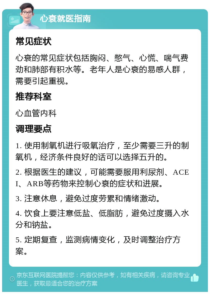 心衰就医指南 常见症状 心衰的常见症状包括胸闷、憋气、心慌、喘气费劲和肺部有积水等。老年人是心衰的易感人群，需要引起重视。 推荐科室 心血管内科 调理要点 1. 使用制氧机进行吸氧治疗，至少需要三升的制氧机，经济条件良好的话可以选择五升的。 2. 根据医生的建议，可能需要服用利尿剂、ACEI、ARB等药物来控制心衰的症状和进展。 3. 注意休息，避免过度劳累和情绪激动。 4. 饮食上要注意低盐、低脂肪，避免过度摄入水分和钠盐。 5. 定期复查，监测病情变化，及时调整治疗方案。