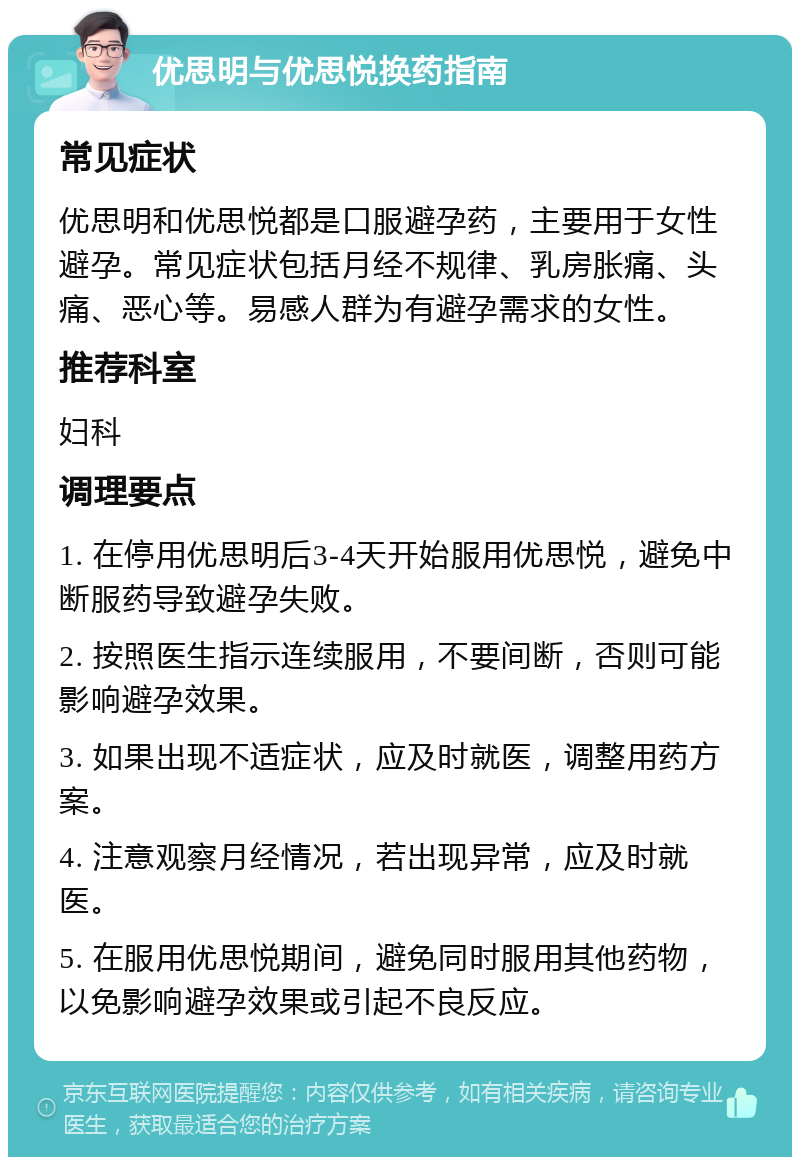 优思明与优思悦换药指南 常见症状 优思明和优思悦都是口服避孕药，主要用于女性避孕。常见症状包括月经不规律、乳房胀痛、头痛、恶心等。易感人群为有避孕需求的女性。 推荐科室 妇科 调理要点 1. 在停用优思明后3-4天开始服用优思悦，避免中断服药导致避孕失败。 2. 按照医生指示连续服用，不要间断，否则可能影响避孕效果。 3. 如果出现不适症状，应及时就医，调整用药方案。 4. 注意观察月经情况，若出现异常，应及时就医。 5. 在服用优思悦期间，避免同时服用其他药物，以免影响避孕效果或引起不良反应。