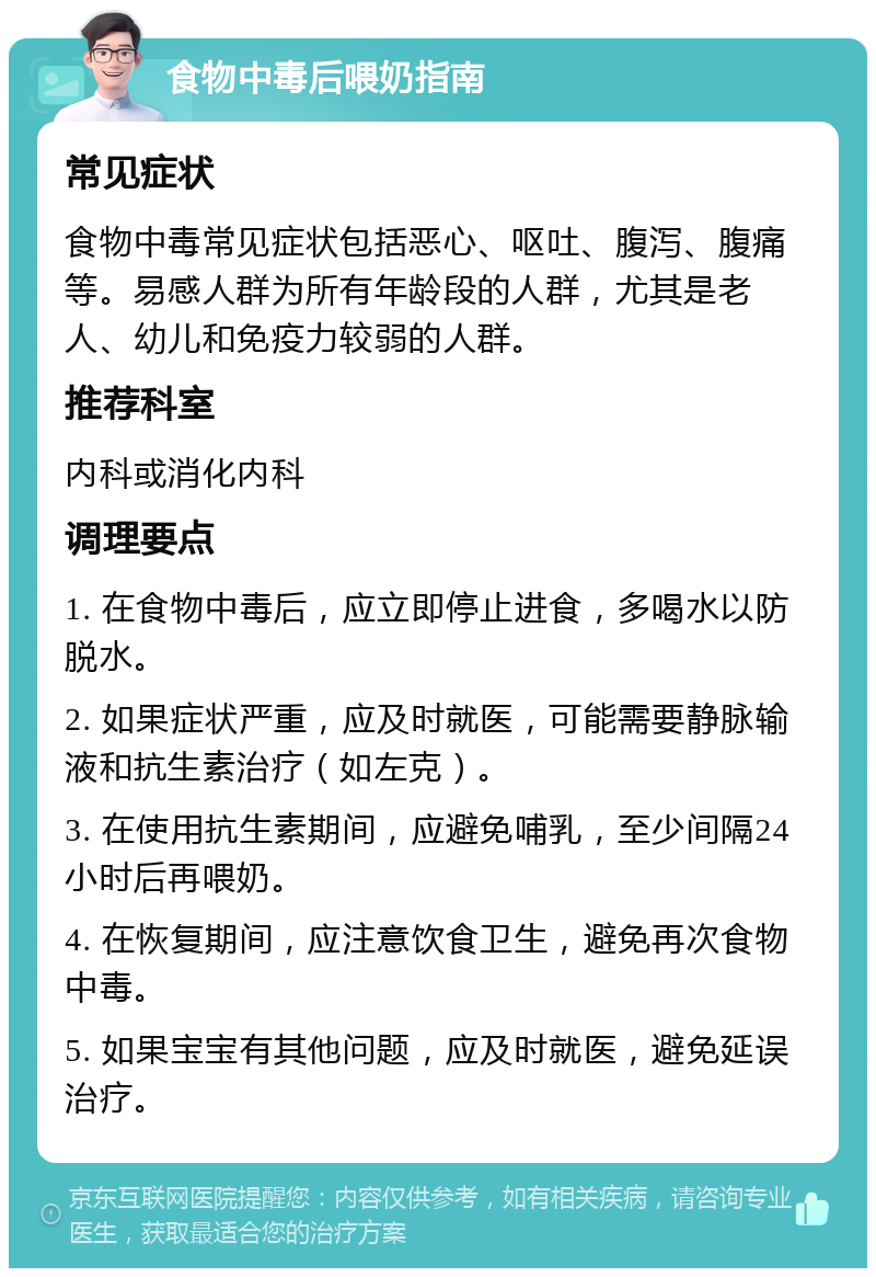 食物中毒后喂奶指南 常见症状 食物中毒常见症状包括恶心、呕吐、腹泻、腹痛等。易感人群为所有年龄段的人群，尤其是老人、幼儿和免疫力较弱的人群。 推荐科室 内科或消化内科 调理要点 1. 在食物中毒后，应立即停止进食，多喝水以防脱水。 2. 如果症状严重，应及时就医，可能需要静脉输液和抗生素治疗（如左克）。 3. 在使用抗生素期间，应避免哺乳，至少间隔24小时后再喂奶。 4. 在恢复期间，应注意饮食卫生，避免再次食物中毒。 5. 如果宝宝有其他问题，应及时就医，避免延误治疗。