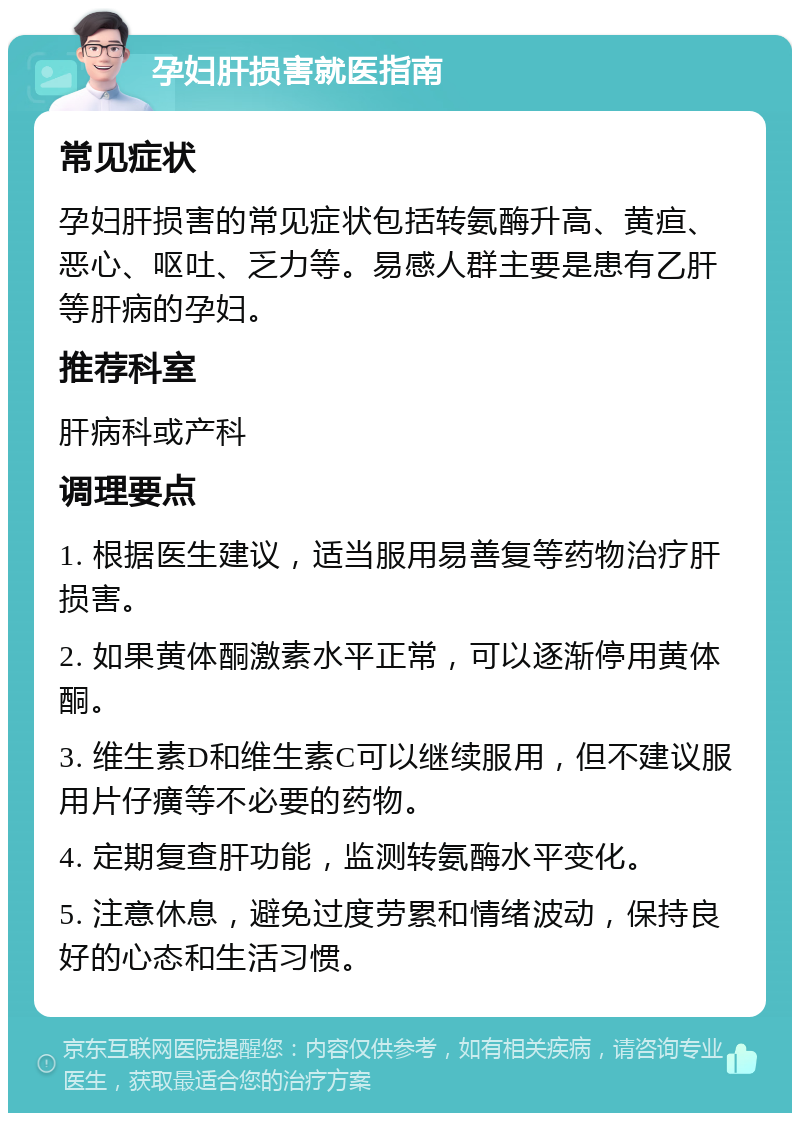 孕妇肝损害就医指南 常见症状 孕妇肝损害的常见症状包括转氨酶升高、黄疸、恶心、呕吐、乏力等。易感人群主要是患有乙肝等肝病的孕妇。 推荐科室 肝病科或产科 调理要点 1. 根据医生建议，适当服用易善复等药物治疗肝损害。 2. 如果黄体酮激素水平正常，可以逐渐停用黄体酮。 3. 维生素D和维生素C可以继续服用，但不建议服用片仔癀等不必要的药物。 4. 定期复查肝功能，监测转氨酶水平变化。 5. 注意休息，避免过度劳累和情绪波动，保持良好的心态和生活习惯。