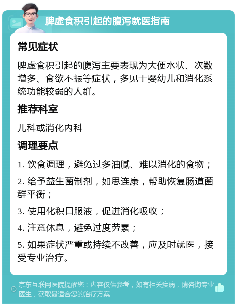 脾虚食积引起的腹泻就医指南 常见症状 脾虚食积引起的腹泻主要表现为大便水状、次数增多、食欲不振等症状，多见于婴幼儿和消化系统功能较弱的人群。 推荐科室 儿科或消化内科 调理要点 1. 饮食调理，避免过多油腻、难以消化的食物； 2. 给予益生菌制剂，如思连康，帮助恢复肠道菌群平衡； 3. 使用化积口服液，促进消化吸收； 4. 注意休息，避免过度劳累； 5. 如果症状严重或持续不改善，应及时就医，接受专业治疗。