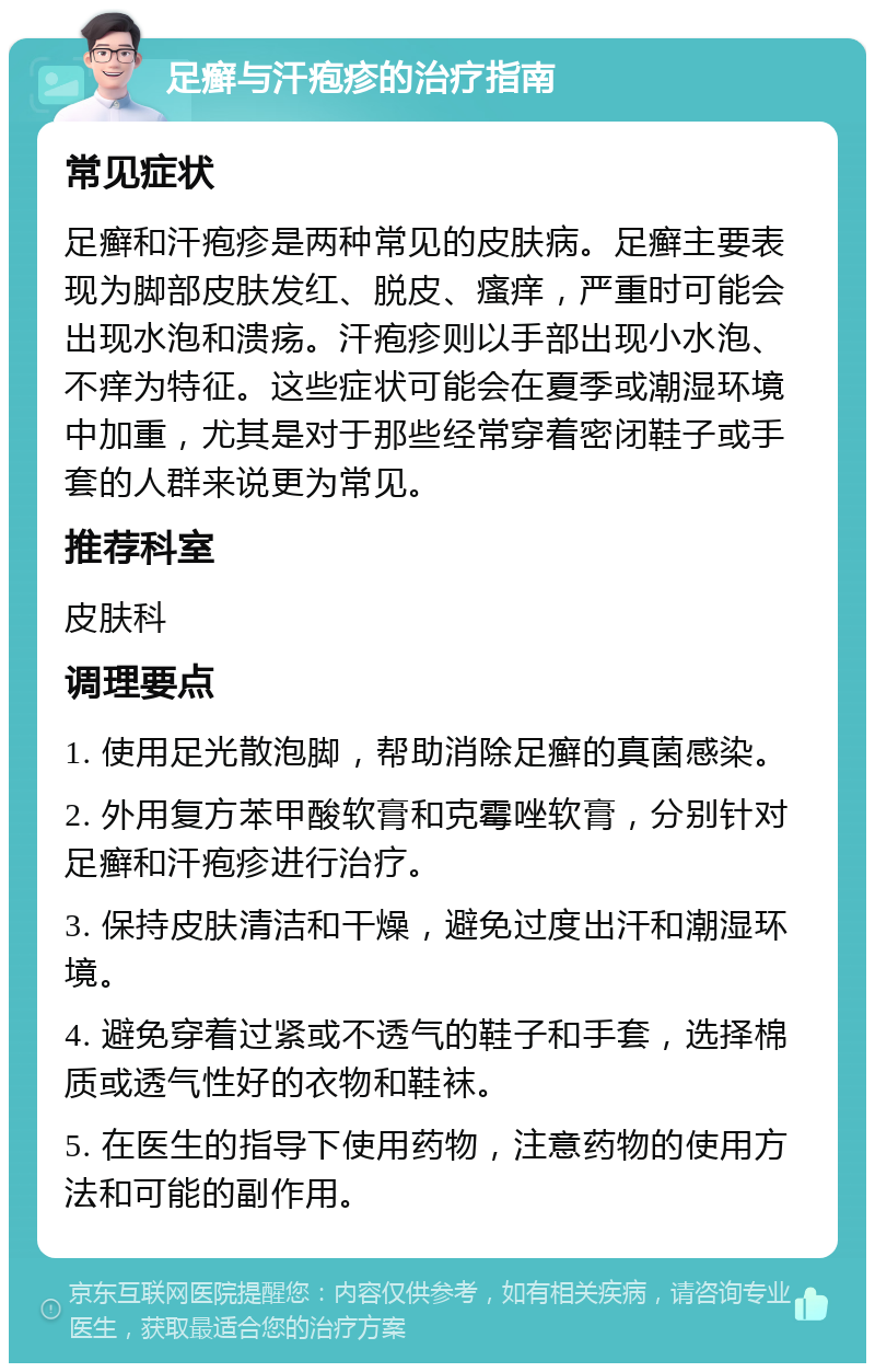 足癣与汗疱疹的治疗指南 常见症状 足癣和汗疱疹是两种常见的皮肤病。足癣主要表现为脚部皮肤发红、脱皮、瘙痒，严重时可能会出现水泡和溃疡。汗疱疹则以手部出现小水泡、不痒为特征。这些症状可能会在夏季或潮湿环境中加重，尤其是对于那些经常穿着密闭鞋子或手套的人群来说更为常见。 推荐科室 皮肤科 调理要点 1. 使用足光散泡脚，帮助消除足癣的真菌感染。 2. 外用复方苯甲酸软膏和克霉唑软膏，分别针对足癣和汗疱疹进行治疗。 3. 保持皮肤清洁和干燥，避免过度出汗和潮湿环境。 4. 避免穿着过紧或不透气的鞋子和手套，选择棉质或透气性好的衣物和鞋袜。 5. 在医生的指导下使用药物，注意药物的使用方法和可能的副作用。