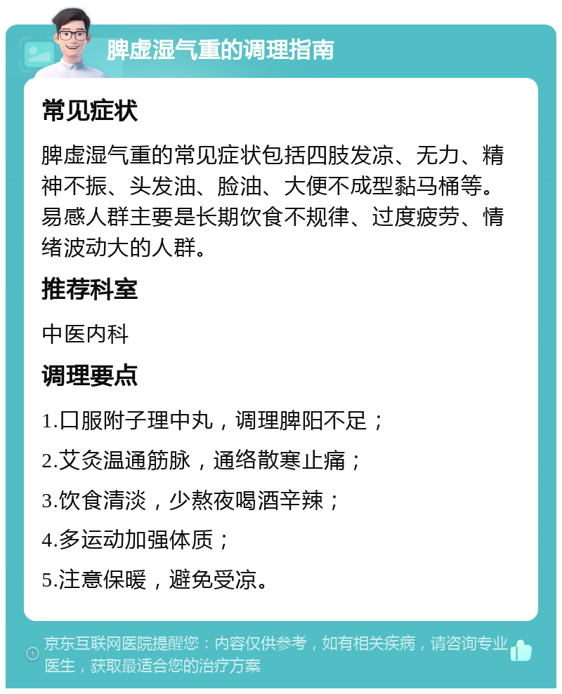 脾虚湿气重的调理指南 常见症状 脾虚湿气重的常见症状包括四肢发凉、无力、精神不振、头发油、脸油、大便不成型黏马桶等。易感人群主要是长期饮食不规律、过度疲劳、情绪波动大的人群。 推荐科室 中医内科 调理要点 1.口服附子理中丸，调理脾阳不足； 2.艾灸温通筋脉，通络散寒止痛； 3.饮食清淡，少熬夜喝酒辛辣； 4.多运动加强体质； 5.注意保暖，避免受凉。