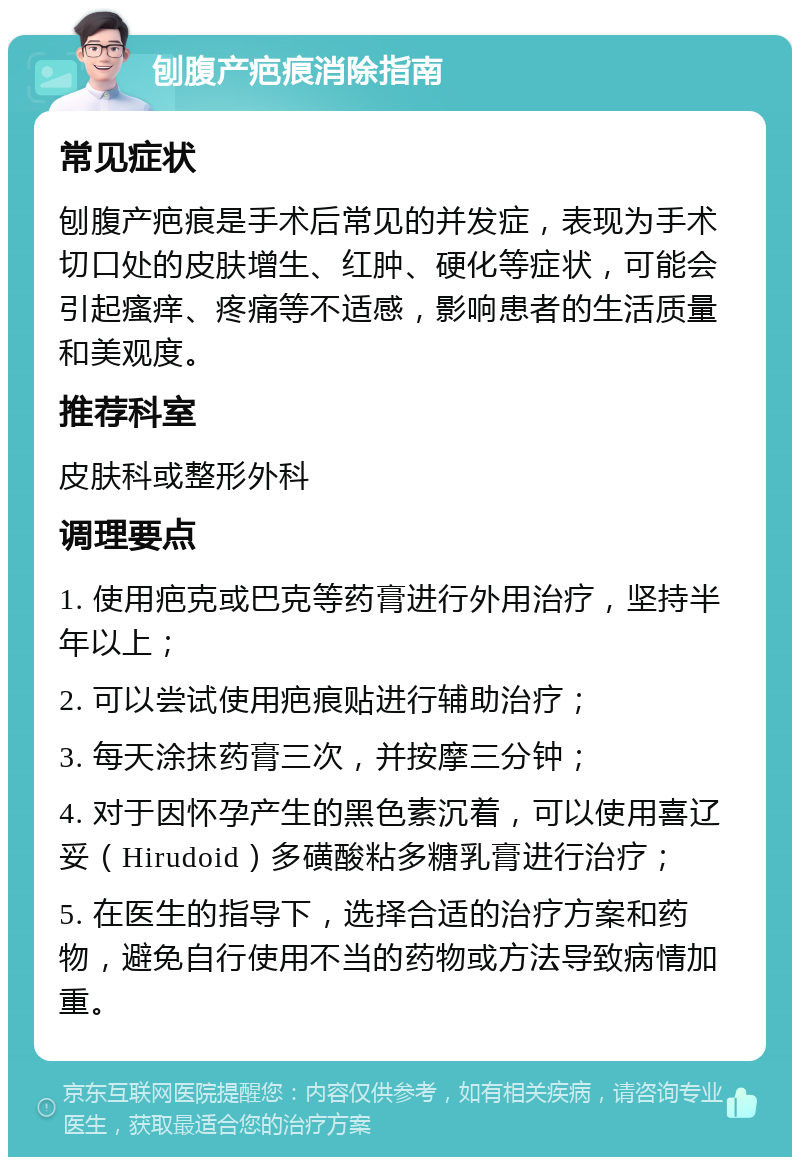 刨腹产疤痕消除指南 常见症状 刨腹产疤痕是手术后常见的并发症，表现为手术切口处的皮肤增生、红肿、硬化等症状，可能会引起瘙痒、疼痛等不适感，影响患者的生活质量和美观度。 推荐科室 皮肤科或整形外科 调理要点 1. 使用疤克或巴克等药膏进行外用治疗，坚持半年以上； 2. 可以尝试使用疤痕贴进行辅助治疗； 3. 每天涂抹药膏三次，并按摩三分钟； 4. 对于因怀孕产生的黑色素沉着，可以使用喜辽妥（Hirudoid）多磺酸粘多糖乳膏进行治疗； 5. 在医生的指导下，选择合适的治疗方案和药物，避免自行使用不当的药物或方法导致病情加重。