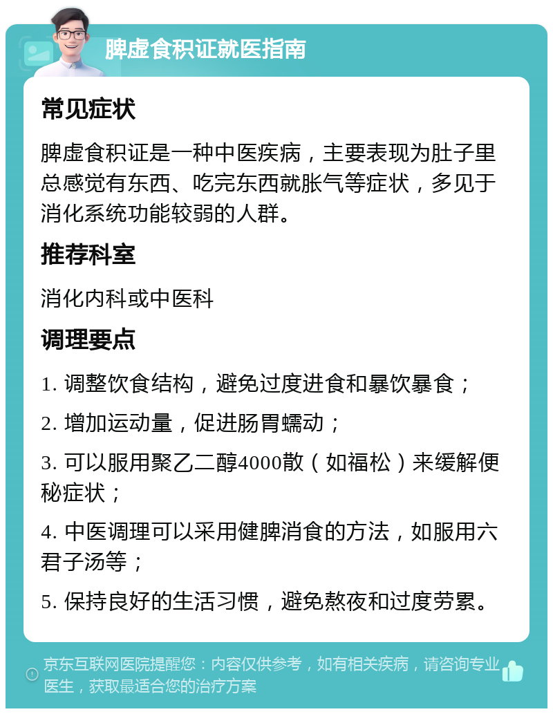 脾虚食积证就医指南 常见症状 脾虚食积证是一种中医疾病，主要表现为肚子里总感觉有东西、吃完东西就胀气等症状，多见于消化系统功能较弱的人群。 推荐科室 消化内科或中医科 调理要点 1. 调整饮食结构，避免过度进食和暴饮暴食； 2. 增加运动量，促进肠胃蠕动； 3. 可以服用聚乙二醇4000散（如福松）来缓解便秘症状； 4. 中医调理可以采用健脾消食的方法，如服用六君子汤等； 5. 保持良好的生活习惯，避免熬夜和过度劳累。