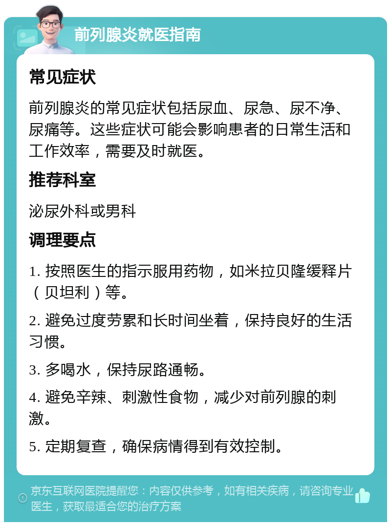 前列腺炎就医指南 常见症状 前列腺炎的常见症状包括尿血、尿急、尿不净、尿痛等。这些症状可能会影响患者的日常生活和工作效率，需要及时就医。 推荐科室 泌尿外科或男科 调理要点 1. 按照医生的指示服用药物，如米拉贝隆缓释片（贝坦利）等。 2. 避免过度劳累和长时间坐着，保持良好的生活习惯。 3. 多喝水，保持尿路通畅。 4. 避免辛辣、刺激性食物，减少对前列腺的刺激。 5. 定期复查，确保病情得到有效控制。