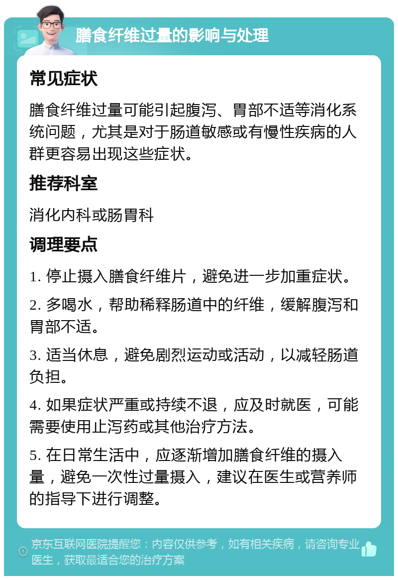 膳食纤维过量的影响与处理 常见症状 膳食纤维过量可能引起腹泻、胃部不适等消化系统问题，尤其是对于肠道敏感或有慢性疾病的人群更容易出现这些症状。 推荐科室 消化内科或肠胃科 调理要点 1. 停止摄入膳食纤维片，避免进一步加重症状。 2. 多喝水，帮助稀释肠道中的纤维，缓解腹泻和胃部不适。 3. 适当休息，避免剧烈运动或活动，以减轻肠道负担。 4. 如果症状严重或持续不退，应及时就医，可能需要使用止泻药或其他治疗方法。 5. 在日常生活中，应逐渐增加膳食纤维的摄入量，避免一次性过量摄入，建议在医生或营养师的指导下进行调整。