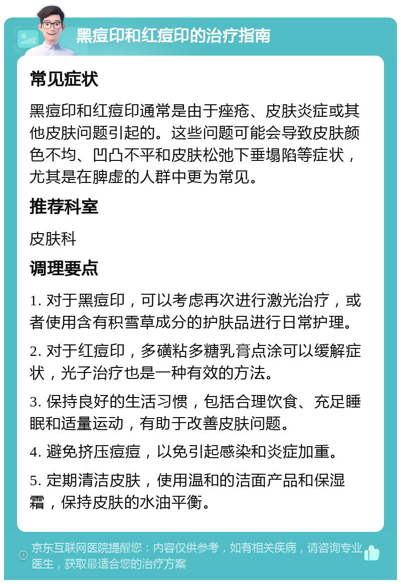 黑痘印和红痘印的治疗指南 常见症状 黑痘印和红痘印通常是由于痤疮、皮肤炎症或其他皮肤问题引起的。这些问题可能会导致皮肤颜色不均、凹凸不平和皮肤松弛下垂塌陷等症状，尤其是在脾虚的人群中更为常见。 推荐科室 皮肤科 调理要点 1. 对于黑痘印，可以考虑再次进行激光治疗，或者使用含有积雪草成分的护肤品进行日常护理。 2. 对于红痘印，多磺粘多糖乳膏点涂可以缓解症状，光子治疗也是一种有效的方法。 3. 保持良好的生活习惯，包括合理饮食、充足睡眠和适量运动，有助于改善皮肤问题。 4. 避免挤压痘痘，以免引起感染和炎症加重。 5. 定期清洁皮肤，使用温和的洁面产品和保湿霜，保持皮肤的水油平衡。