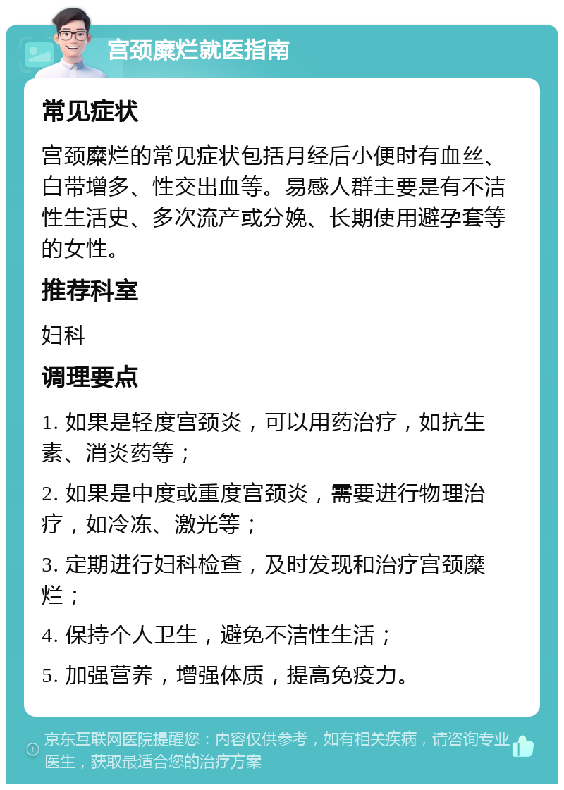 宫颈糜烂就医指南 常见症状 宫颈糜烂的常见症状包括月经后小便时有血丝、白带增多、性交出血等。易感人群主要是有不洁性生活史、多次流产或分娩、长期使用避孕套等的女性。 推荐科室 妇科 调理要点 1. 如果是轻度宫颈炎，可以用药治疗，如抗生素、消炎药等； 2. 如果是中度或重度宫颈炎，需要进行物理治疗，如冷冻、激光等； 3. 定期进行妇科检查，及时发现和治疗宫颈糜烂； 4. 保持个人卫生，避免不洁性生活； 5. 加强营养，增强体质，提高免疫力。