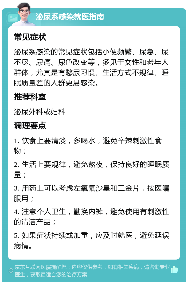 泌尿系感染就医指南 常见症状 泌尿系感染的常见症状包括小便频繁、尿急、尿不尽、尿痛、尿色改变等，多见于女性和老年人群体，尤其是有憋尿习惯、生活方式不规律、睡眠质量差的人群更易感染。 推荐科室 泌尿外科或妇科 调理要点 1. 饮食上要清淡，多喝水，避免辛辣刺激性食物； 2. 生活上要规律，避免熬夜，保持良好的睡眠质量； 3. 用药上可以考虑左氧氟沙星和三金片，按医嘱服用； 4. 注意个人卫生，勤换内裤，避免使用有刺激性的清洁产品； 5. 如果症状持续或加重，应及时就医，避免延误病情。