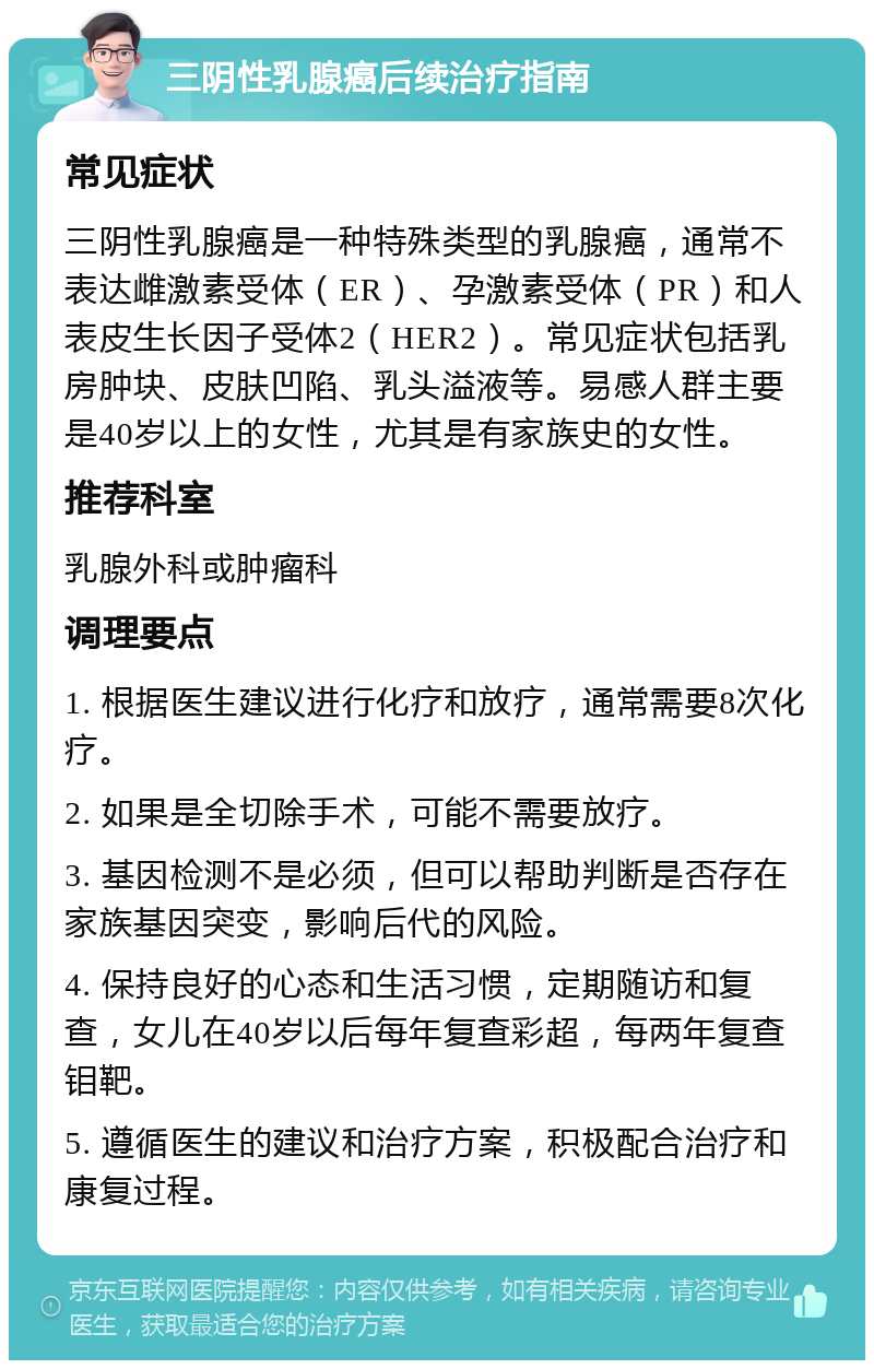 三阴性乳腺癌后续治疗指南 常见症状 三阴性乳腺癌是一种特殊类型的乳腺癌，通常不表达雌激素受体（ER）、孕激素受体（PR）和人表皮生长因子受体2（HER2）。常见症状包括乳房肿块、皮肤凹陷、乳头溢液等。易感人群主要是40岁以上的女性，尤其是有家族史的女性。 推荐科室 乳腺外科或肿瘤科 调理要点 1. 根据医生建议进行化疗和放疗，通常需要8次化疗。 2. 如果是全切除手术，可能不需要放疗。 3. 基因检测不是必须，但可以帮助判断是否存在家族基因突变，影响后代的风险。 4. 保持良好的心态和生活习惯，定期随访和复查，女儿在40岁以后每年复查彩超，每两年复查钼靶。 5. 遵循医生的建议和治疗方案，积极配合治疗和康复过程。